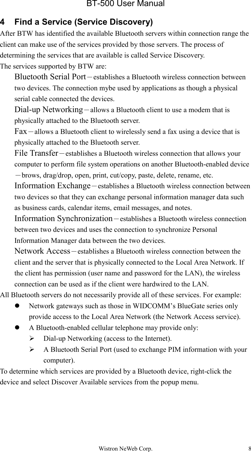 BT-500 User ManualWistron NeWeb Corp. 84  Find a Service (Service Discovery)After BTW has identified the available Bluetooth servers within connection range theclient can make use of the services provided by those servers. The process ofdetermining the services that are available is called Service Discovery.The services supported by BTW are:Bluetooth Serial Port－establishes a Bluetooth wireless connection betweentwo devices. The connection mybe used by applications as though a physicalserial cable connected the devices.Dial-up Networking－allows a Bluetooth client to use a modem that isphysically attached to the Bluetooth server.Fax－allows a Bluetooth client to wirelessly send a fax using a device that isphysically attached to the Bluetooth server.File Transfer－establishes a Bluetooth wireless connection that allows yourcomputer to perform file system operations on another Bluetooth-enabled device－brows, drag/drop, open, print, cut/copy, paste, delete, rename, etc.Information Exchange－establishes a Bluetooth wireless connection betweentwo devices so that they can exchange personal information manager data suchas business cards, calendar items, email messages, and notes.Information Synchronization－establishes a Bluetooth wireless connectionbetween two devices and uses the connection to synchronize PersonalInformation Manager data between the two devices.Network Access－establishes a Bluetooth wireless connection between theclient and the server that is physically connected to the Local Area Network. Ifthe client has permission (user name and password for the LAN), the wirelessconnection can be used as if the client were hardwired to the LAN.All Bluetooth servers do not necessarily provide all of these services. For example:z Network gateways such as those in WIDCOMM’s BlueGate series onlyprovide access to the Local Area Network (the Network Access service).z A Bluetooth-enabled cellular telephone may provide only:¾ Dial-up Networking (access to the Internet).¾ A Bluetooth Serial Port (used to exchange PIM information with yourcomputer).To determine which services are provided by a Bluetooth device, right-click thedevice and select Discover Available services from the popup menu.
