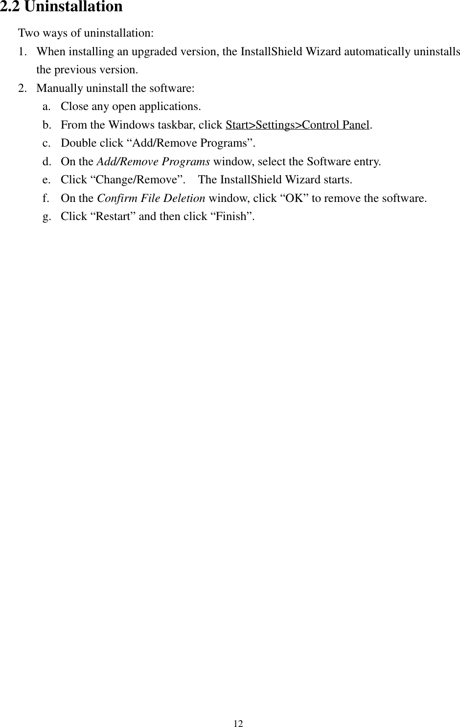 122.2 UninstallationTwo ways of uninstallation:1. When installing an upgraded version, the InstallShield Wizard automatically uninstallsthe previous version.2. Manually uninstall the software:a. Close any open applications.b. From the Windows taskbar, click Start&gt;Settings&gt;Control Panel.c. Double click “Add/Remove Programs”.d. On the Add/Remove Programs window, select the Software entry.e. Click “Change/Remove”.    The InstallShield Wizard starts.f. On the Confirm File Deletion window, click “OK” to remove the software.g. Click “Restart” and then click “Finish”.