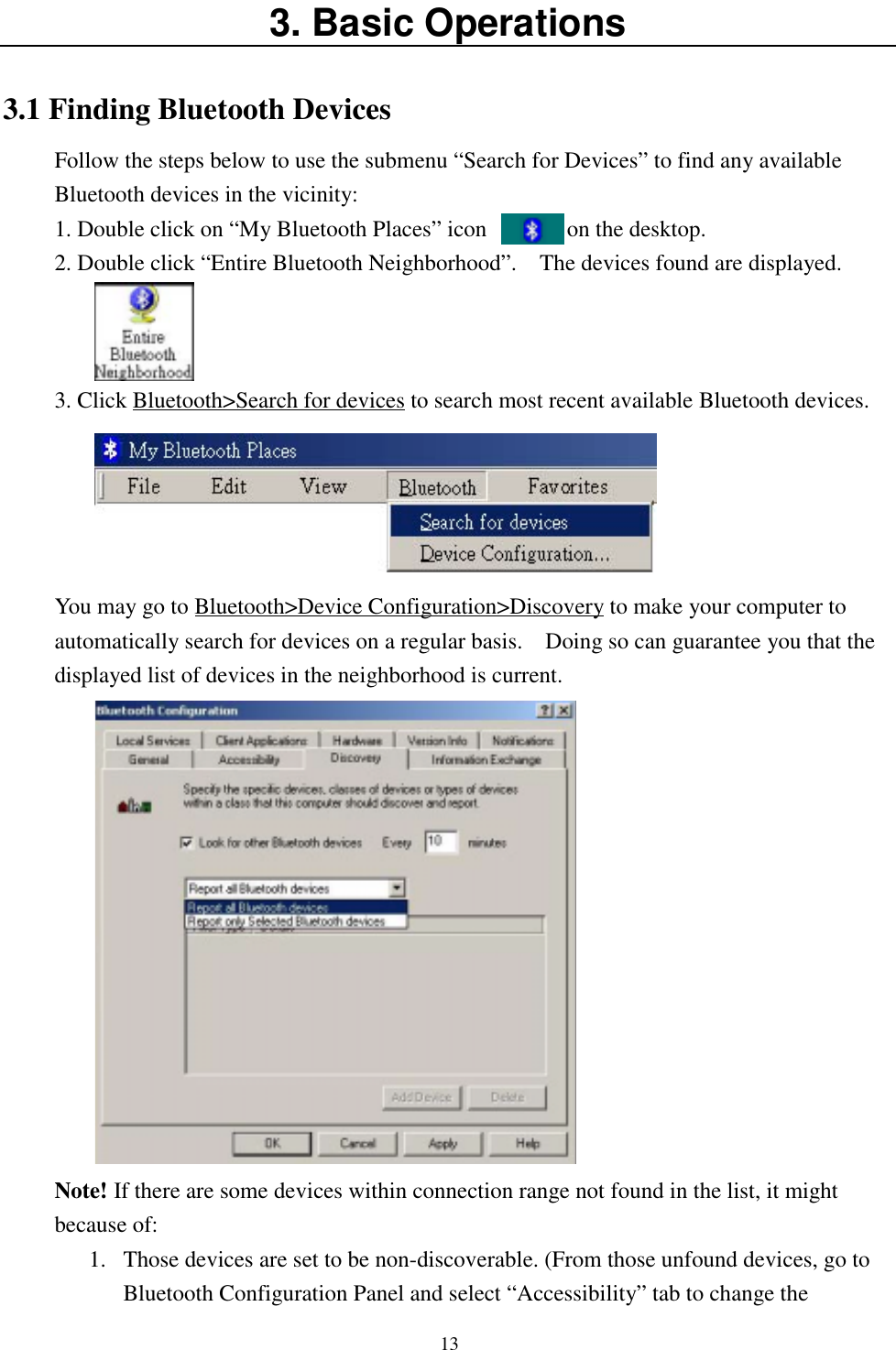 133. Basic Operations3.1 Finding Bluetooth DevicesFollow the steps below to use the submenu “Search for Devices” to find any availableBluetooth devices in the vicinity:1. Double click on “My Bluetooth Places” icon              on the desktop.2. Double click “Entire Bluetooth Neighborhood”.    The devices found are displayed.3. Click Bluetooth&gt;Search for devices to search most recent available Bluetooth devices.You may go to Bluetooth&gt;Device Configuration&gt;Discovery to make your computer toautomatically search for devices on a regular basis.    Doing so can guarantee you that thedisplayed list of devices in the neighborhood is current.Note! If there are some devices within connection range not found in the list, it mightbecause of:1. Those devices are set to be non-discoverable. (From those unfound devices, go toBluetooth Configuration Panel and select “Accessibility” tab to change the