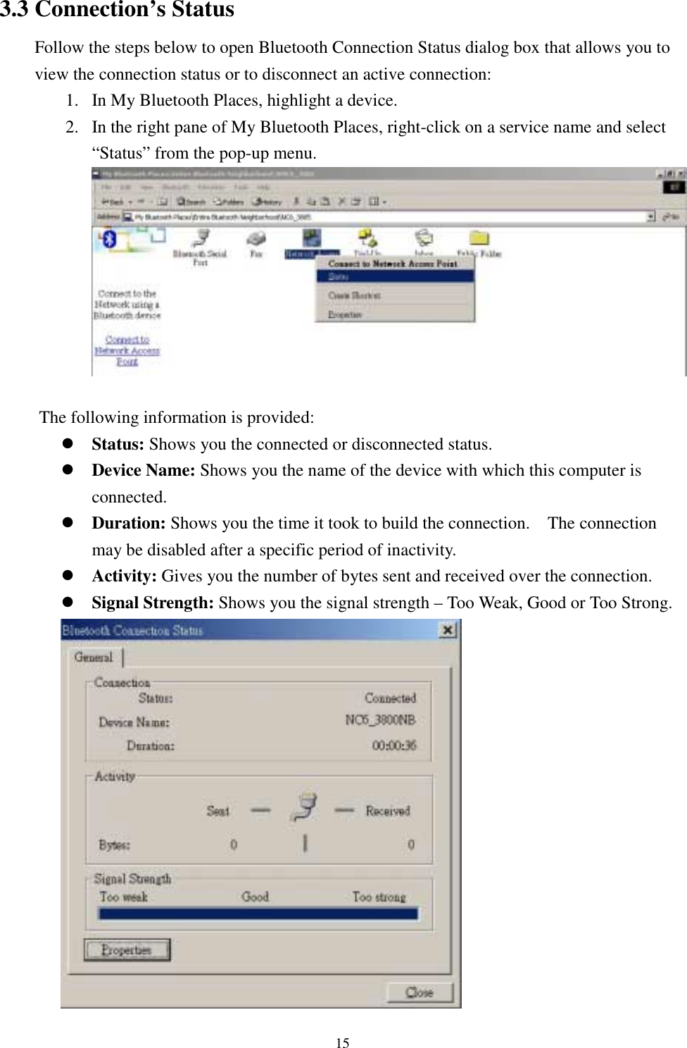 153.3 Connection’s StatusFollow the steps below to open Bluetooth Connection Status dialog box that allows you toview the connection status or to disconnect an active connection:1. In My Bluetooth Places, highlight a device.2. In the right pane of My Bluetooth Places, right-click on a service name and select“Status” from the pop-up menu.The following information is provided:! Status: Shows you the connected or disconnected status.! Device Name: Shows you the name of the device with which this computer isconnected.! Duration: Shows you the time it took to build the connection.    The connectionmay be disabled after a specific period of inactivity.! Activity: Gives you the number of bytes sent and received over the connection.! Signal Strength: Shows you the signal strength – Too Weak, Good or Too Strong.