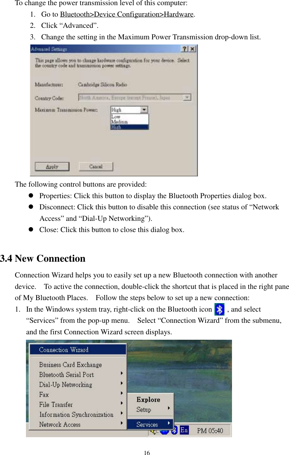 16To change the power transmission level of this computer:1. Go to Bluetooth&gt;Device Configuration&gt;Hardware.2. Click “Advanced”.3. Change the setting in the Maximum Power Transmission drop-down list.The following control buttons are provided:! Properties: Click this button to display the Bluetooth Properties dialog box.! Disconnect: Click this button to disable this connection (see status of “NetworkAccess” and “Dial-Up Networking”).! Close: Click this button to close this dialog box.3.4 New ConnectionConnection Wizard helps you to easily set up a new Bluetooth connection with anotherdevice.    To active the connection, double-click the shortcut that is placed in the right paneof My Bluetooth Places.    Follow the steps below to set up a new connection:1. In the Windows system tray, right-click on the Bluetooth icon        , and select“Services” from the pop-up menu.    Select “Connection Wizard” from the submenu,and the first Connection Wizard screen displays.