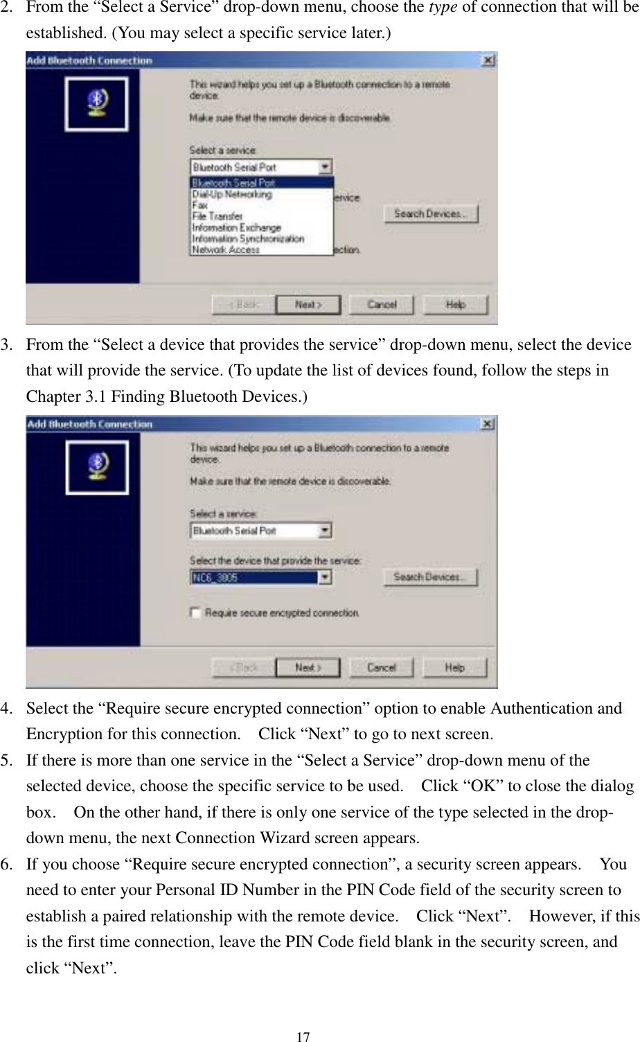 172. From the “Select a Service” drop-down menu, choose the type of connection that will beestablished. (You may select a specific service later.)3. From the “Select a device that provides the service” drop-down menu, select the devicethat will provide the service. (To update the list of devices found, follow the steps inChapter 3.1 Finding Bluetooth Devices.)4. Select the “Require secure encrypted connection” option to enable Authentication andEncryption for this connection.    Click “Next” to go to next screen.5. If there is more than one service in the “Select a Service” drop-down menu of theselected device, choose the specific service to be used.    Click “OK” to close the dialogbox.    On the other hand, if there is only one service of the type selected in the drop-down menu, the next Connection Wizard screen appears.6. If you choose “Require secure encrypted connection”, a security screen appears.    Youneed to enter your Personal ID Number in the PIN Code field of the security screen toestablish a paired relationship with the remote device.    Click “Next”.    However, if thisis the first time connection, leave the PIN Code field blank in the security screen, andclick “Next”.