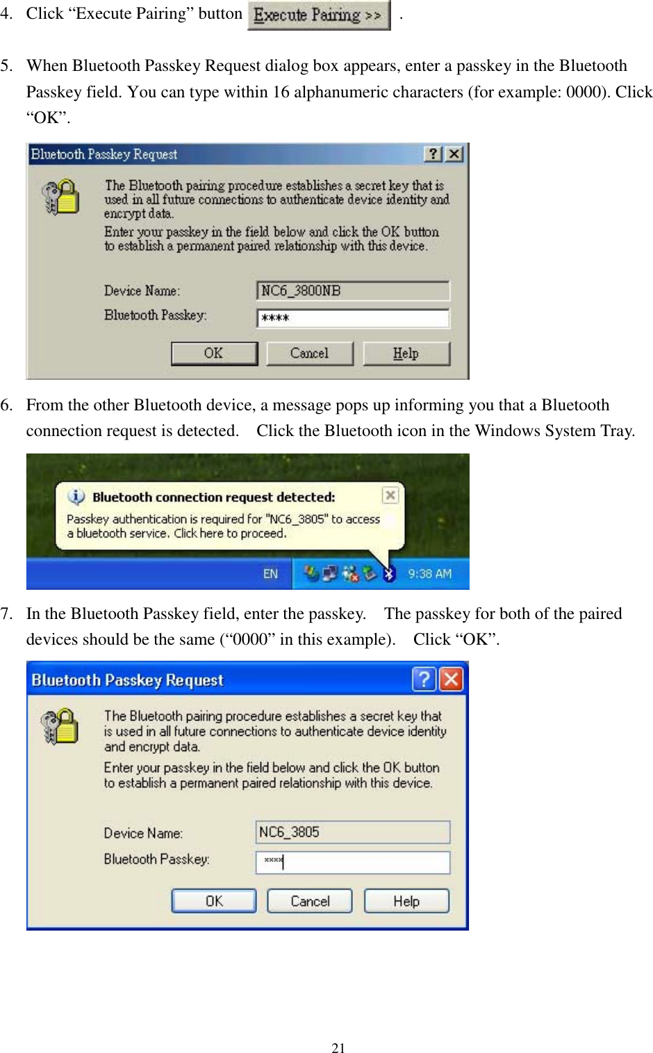 214. Click “Execute Pairing” button                  .5. When Bluetooth Passkey Request dialog box appears, enter a passkey in the BluetoothPasskey field. You can type within 16 alphanumeric characters (for example: 0000). Click“OK”.6. From the other Bluetooth device, a message pops up informing you that a Bluetoothconnection request is detected.    Click the Bluetooth icon in the Windows System Tray.7. In the Bluetooth Passkey field, enter the passkey.    The passkey for both of the paireddevices should be the same (“0000” in this example).    Click “OK”.