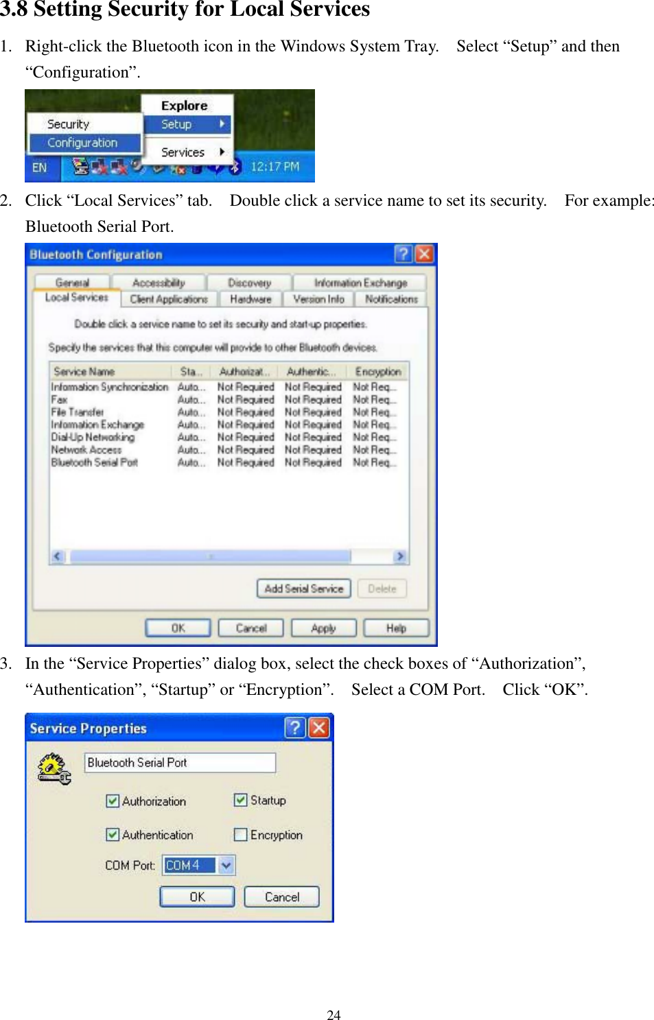 243.8 Setting Security for Local Services1. Right-click the Bluetooth icon in the Windows System Tray.    Select “Setup” and then“Configuration”.2. Click “Local Services” tab.    Double click a service name to set its security.    For example:Bluetooth Serial Port.3. In the “Service Properties” dialog box, select the check boxes of “Authorization”,“Authentication”, “Startup” or “Encryption”.    Select a COM Port.    Click “OK”.