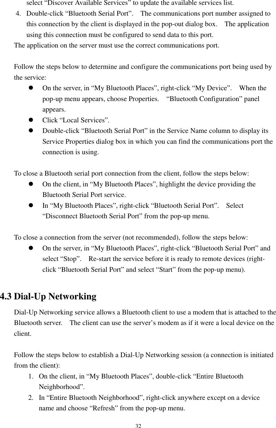 32select “Discover Available Services” to update the available services list.4. Double-click “Bluetooth Serial Port”.    The communications port number assigned tothis connection by the client is displayed in the pop-out dialog box.    The applicationusing this connection must be configured to send data to this port.The application on the server must use the correct communications port.Follow the steps below to determine and configure the communications port being used bythe service:! On the server, in “My Bluetooth Places”, right-click “My Device”.    When thepop-up menu appears, choose Properties.    “Bluetooth Configuration” panelappears.! Click “Local Services”.! Double-click “Bluetooth Serial Port” in the Service Name column to display itsService Properties dialog box in which you can find the communications port theconnection is using.To close a Bluetooth serial port connection from the client, follow the steps below:! On the client, in “My Bluetooth Places”, highlight the device providing theBluetooth Serial Port service.! In “My Bluetooth Places”, right-click “Bluetooth Serial Port”.    Select“Disconnect Bluetooth Serial Port” from the pop-up menu.To close a connection from the server (not recommended), follow the steps below:! On the server, in “My Bluetooth Places”, right-click “Bluetooth Serial Port” andselect “Stop”.    Re-start the service before it is ready to remote devices (right-click “Bluetooth Serial Port” and select “Start” from the pop-up menu).4.3 Dial-Up NetworkingDial-Up Networking service allows a Bluetooth client to use a modem that is attached to theBluetooth server.    The client can use the server’s modem as if it were a local device on theclient.Follow the steps below to establish a Dial-Up Networking session (a connection is initiatedfrom the client):1. On the client, in “My Bluetooth Places”, double-click “Entire BluetoothNeighborhood”.2. In “Entire Bluetooth Neighborhood”, right-click anywhere except on a devicename and choose “Refresh” from the pop-up menu.