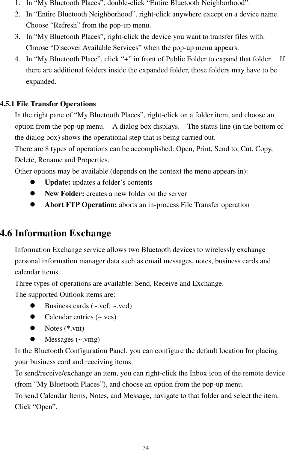 341. In “My Bluetooth Places”, double-click “Entire Bluetooth Neighborhood”.2. In “Entire Bluetooth Neighborhood”, right-click anywhere except on a device name.Choose “Refresh” from the pop-up menu.3. In “My Bluetooth Places”, right-click the device you want to transfer files with.Choose “Discover Available Services” when the pop-up menu appears.4. In “My Bluetooth Place”, click “+” in front of Public Folder to expand that folder.    Ifthere are additional folders inside the expanded folder, those folders may have to beexpanded.4.5.1 File Transfer OperationsIn the right pane of “My Bluetooth Places”, right-click on a folder item, and choose anoption from the pop-up menu.    A dialog box displays.    The status line (in the bottom ofthe dialog box) shows the operational step that is being carried out.There are 8 types of operations can be accomplished: Open, Print, Send to, Cut, Copy,Delete, Rename and Properties.Other options may be available (depends on the context the menu appears in):! Update: updates a folder’s contents! New Folder: creates a new folder on the server! Abort FTP Operation: aborts an in-process File Transfer operation4.6 Information ExchangeInformation Exchange service allows two Bluetooth devices to wirelessly exchangepersonal information manager data such as email messages, notes, business cards andcalendar items.Three types of operations are available: Send, Receive and Exchange.The supported Outlook items are:! Business cards (~.vcf, ~.vcd)! Calendar entries (~.vcs)! Notes (*.vnt)! Messages (~.vmg)In the Bluetooth Configuration Panel, you can configure the default location for placingyour business card and receiving items.To send/receive/exchange an item, you can right-click the Inbox icon of the remote device(from “My Bluetooth Places”), and choose an option from the pop-up menu.To send Calendar Items, Notes, and Message, navigate to that folder and select the item.Click “Open”.