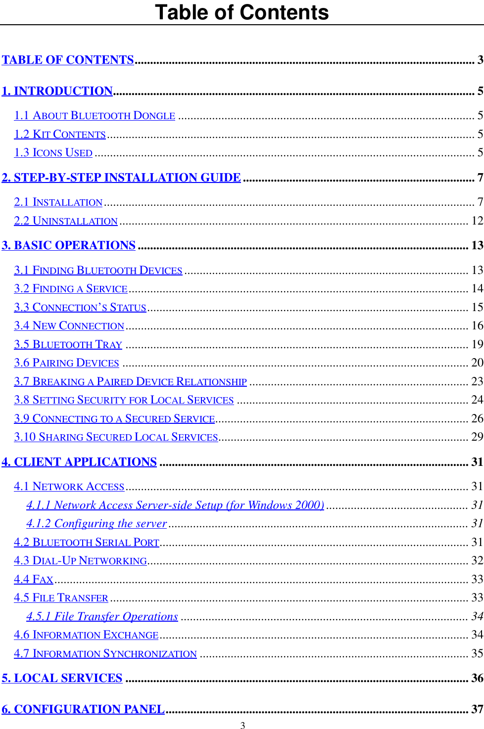 3Table of ContentsTABLE OF CONTENTS.............................................................................................................. 31. INTRODUCTION..................................................................................................................... 51.1 ABOUT BLUETOOTH DONGLE ................................................................................................ 51.2 KIT CONTENTS....................................................................................................................... 51.3 ICONS USED ........................................................................................................................... 52. STEP-BY-STEP INSTALLATION GUIDE........................................................................... 72.1 INSTALLATION........................................................................................................................ 72.2 UNINSTALLATION ................................................................................................................. 123. BASIC OPERATIONS........................................................................................................... 133.1 FINDING BLUETOOTH DEVICES ............................................................................................ 133.2 FINDING A SERVICE.............................................................................................................. 143.3 CONNECTION’S STATUS ........................................................................................................ 153.4 NEW CONNECTION............................................................................................................... 163.5 BLUETOOTH TRAY ............................................................................................................... 193.6 PAIRING DEVICES ................................................................................................................ 203.7 BREAKING A PAIRED DEVICE RELATIONSHIP ....................................................................... 233.8 SETTING SECURITY FOR LOCAL SERVICES ........................................................................... 243.9 CONNECTING TO A SECURED SERVICE.................................................................................. 263.10 SHARING SECURED LOCAL SERVICES................................................................................. 294. CLIENT APPLICATIONS .................................................................................................... 314.1 NETWORK ACCESS............................................................................................................... 314.1.1 Network Access Server-side Setup (for Windows 2000) .............................................. 314.1.2 Configuring the server................................................................................................. 314.2 BLUETOOTH SERIAL PORT.................................................................................................... 314.3 DIAL-UP NETWORKING........................................................................................................ 324.4 FAX...................................................................................................................................... 334.5 FILE TRANSFER.................................................................................................................... 334.5.1 File Transfer Operations ............................................................................................. 344.6 INFORMATION EXCHANGE.................................................................................................... 344.7 INFORMATION SYNCHRONIZATION ....................................................................................... 355. LOCAL SERVICES ............................................................................................................... 366. CONFIGURATION PANEL.................................................................................................. 37