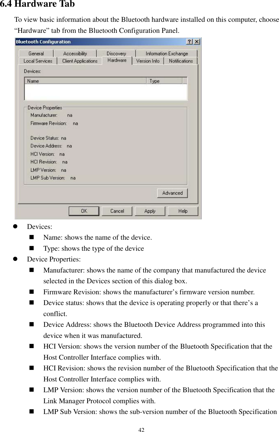 426.4 Hardware TabTo view basic information about the Bluetooth hardware installed on this computer, choose“Hardware” tab from the Bluetooth Configuration Panel.! Devices:&quot; Name: shows the name of the device.&quot; Type: shows the type of the device! Device Properties:&quot; Manufacturer: shows the name of the company that manufactured the deviceselected in the Devices section of this dialog box.&quot; Firmware Revision: shows the manufacturer’s firmware version number.&quot; Device status: shows that the device is operating properly or that there’s aconflict.&quot; Device Address: shows the Bluetooth Device Address programmed into thisdevice when it was manufactured.&quot; HCI Version: shows the version number of the Bluetooth Specification that theHost Controller Interface complies with.&quot; HCI Revision: shows the revision number of the Bluetooth Specification that theHost Controller Interface complies with.&quot; LMP Version: shows the version number of the Bluetooth Specification that theLink Manager Protocol complies with.&quot; LMP Sub Version: shows the sub-version number of the Bluetooth Specification