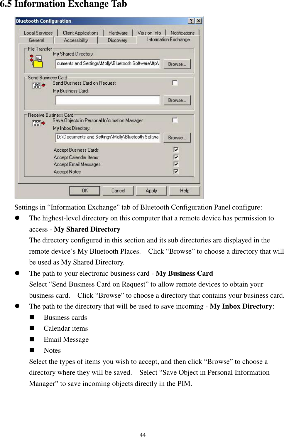 446.5 Information Exchange TabSettings in “Information Exchange” tab of Bluetooth Configuration Panel configure:! The highest-level directory on this computer that a remote device has permission toaccess - My Shared DirectoryThe directory configured in this section and its sub directories are displayed in theremote device’s My Bluetooth Places.    Click “Browse” to choose a directory that willbe used as My Shared Directory.! The path to your electronic business card - My Business CardSelect “Send Business Card on Request” to allow remote devices to obtain yourbusiness card.    Click “Browse” to choose a directory that contains your business card.! The path to the directory that will be used to save incoming - My Inbox Directory:&quot; Business cards&quot; Calendar items&quot; Email Message&quot; NotesSelect the types of items you wish to accept, and then click “Browse” to choose adirectory where they will be saved.    Select “Save Object in Personal InformationManager” to save incoming objects directly in the PIM.