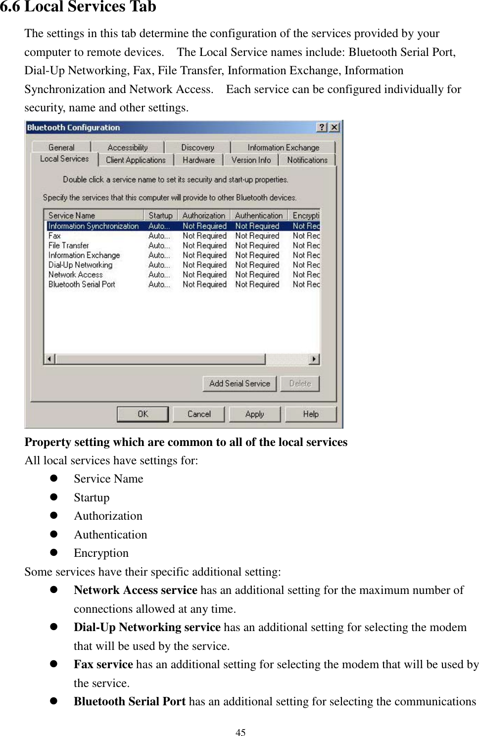 456.6 Local Services TabThe settings in this tab determine the configuration of the services provided by yourcomputer to remote devices.    The Local Service names include: Bluetooth Serial Port,Dial-Up Networking, Fax, File Transfer, Information Exchange, InformationSynchronization and Network Access.    Each service can be configured individually forsecurity, name and other settings.Property setting which are common to all of the local servicesAll local services have settings for:! Service Name! Startup! Authorization! Authentication! EncryptionSome services have their specific additional setting:! Network Access service has an additional setting for the maximum number ofconnections allowed at any time.! Dial-Up Networking service has an additional setting for selecting the modemthat will be used by the service.! Fax service has an additional setting for selecting the modem that will be used bythe service.! Bluetooth Serial Port has an additional setting for selecting the communications