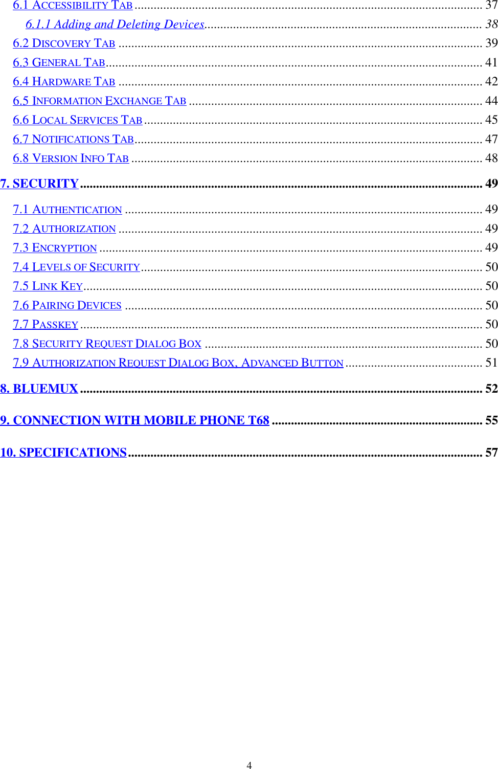 46.1 ACCESSIBILITY TAB............................................................................................................. 376.1.1 Adding and Deleting Devices....................................................................................... 386.2 DISCOVERY TAB .................................................................................................................. 396.3 GENERAL TAB...................................................................................................................... 416.4 HARDWARE TAB .................................................................................................................. 426.5 INFORMATION EXCHANGE TAB ............................................................................................ 446.6 LOCAL SERVICES TAB.......................................................................................................... 456.7 NOTIFICATIONS TAB............................................................................................................. 476.8 VERSION INFO TAB .............................................................................................................. 487. SECURITY.............................................................................................................................. 497.1 AUTHENTICATION ................................................................................................................ 497.2 AUTHORIZATION .................................................................................................................. 497.3 ENCRYPTION ........................................................................................................................ 497.4 LEVELS OF SECURITY........................................................................................................... 507.5 LINK KEY............................................................................................................................. 507.6 PAIRING DEVICES ................................................................................................................ 507.7 PASSKEY .............................................................................................................................. 507.8 SECURITY REQUEST DIALOG BOX ....................................................................................... 507.9 AUTHORIZATION REQUEST DIALOG BOX, ADVANCED BUTTON ........................................... 518. BLUEMUX.............................................................................................................................. 529. CONNECTION WITH MOBILE PHONE T68 .................................................................. 5510. SPECIFICATIONS............................................................................................................... 57