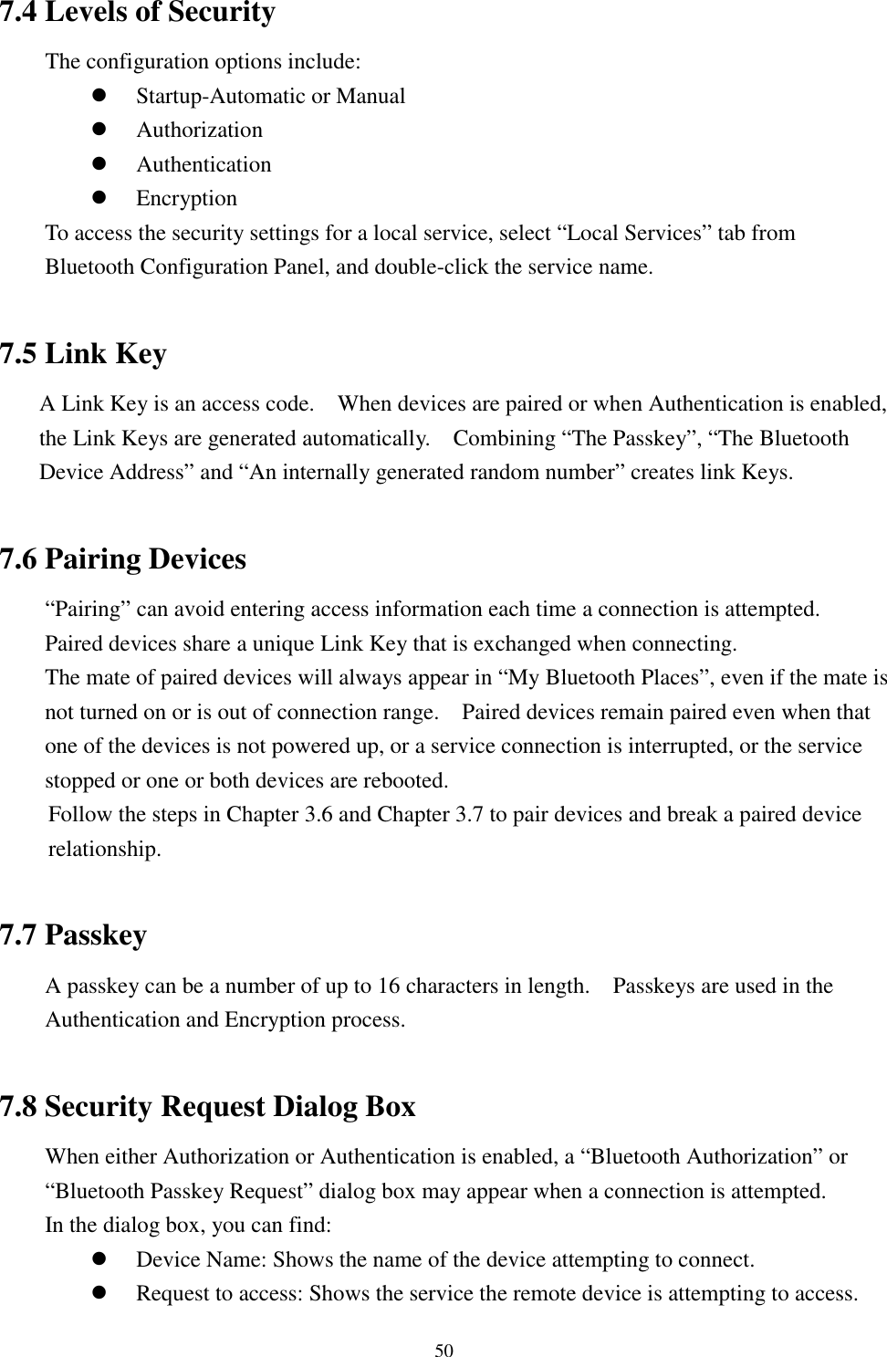 507.4 Levels of SecurityThe configuration options include:! Startup-Automatic or Manual! Authorization! Authentication! EncryptionTo access the security settings for a local service, select “Local Services” tab fromBluetooth Configuration Panel, and double-click the service name.7.5 Link KeyA Link Key is an access code.    When devices are paired or when Authentication is enabled,the Link Keys are generated automatically.    Combining “The Passkey”, “The BluetoothDevice Address” and “An internally generated random number” creates link Keys.7.6 Pairing Devices“Pairing” can avoid entering access information each time a connection is attempted.Paired devices share a unique Link Key that is exchanged when connecting.The mate of paired devices will always appear in “My Bluetooth Places”, even if the mate isnot turned on or is out of connection range.    Paired devices remain paired even when thatone of the devices is not powered up, or a service connection is interrupted, or the servicestopped or one or both devices are rebooted.Follow the steps in Chapter 3.6 and Chapter 3.7 to pair devices and break a paired devicerelationship.7.7 PasskeyA passkey can be a number of up to 16 characters in length.    Passkeys are used in theAuthentication and Encryption process.7.8 Security Request Dialog BoxWhen either Authorization or Authentication is enabled, a “Bluetooth Authorization” or“Bluetooth Passkey Request” dialog box may appear when a connection is attempted.In the dialog box, you can find:! Device Name: Shows the name of the device attempting to connect.! Request to access: Shows the service the remote device is attempting to access.