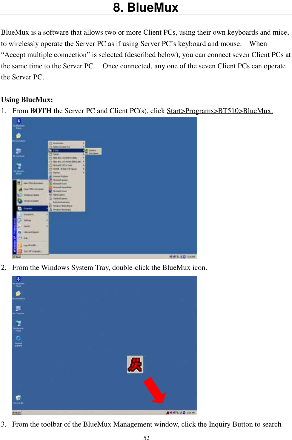 528. BlueMuxBlueMux is a software that allows two or more Client PCs, using their own keyboards and mice,to wirelessly operate the Server PC as if using Server PC’s keyboard and mouse.    When“Accept multiple connection” is selected (described below), you can connect seven Client PCs atthe same time to the Server PC.    Once connected, any one of the seven Client PCs can operatethe Server PC.Using BlueMux:1. From BOTH the Server PC and Client PC(s), click Start&gt;Programs&gt;BT510&gt;BlueMux.2. From the Windows System Tray, double-click the BlueMux icon.3. From the toolbar of the BlueMux Management window, click the Inquiry Button to search