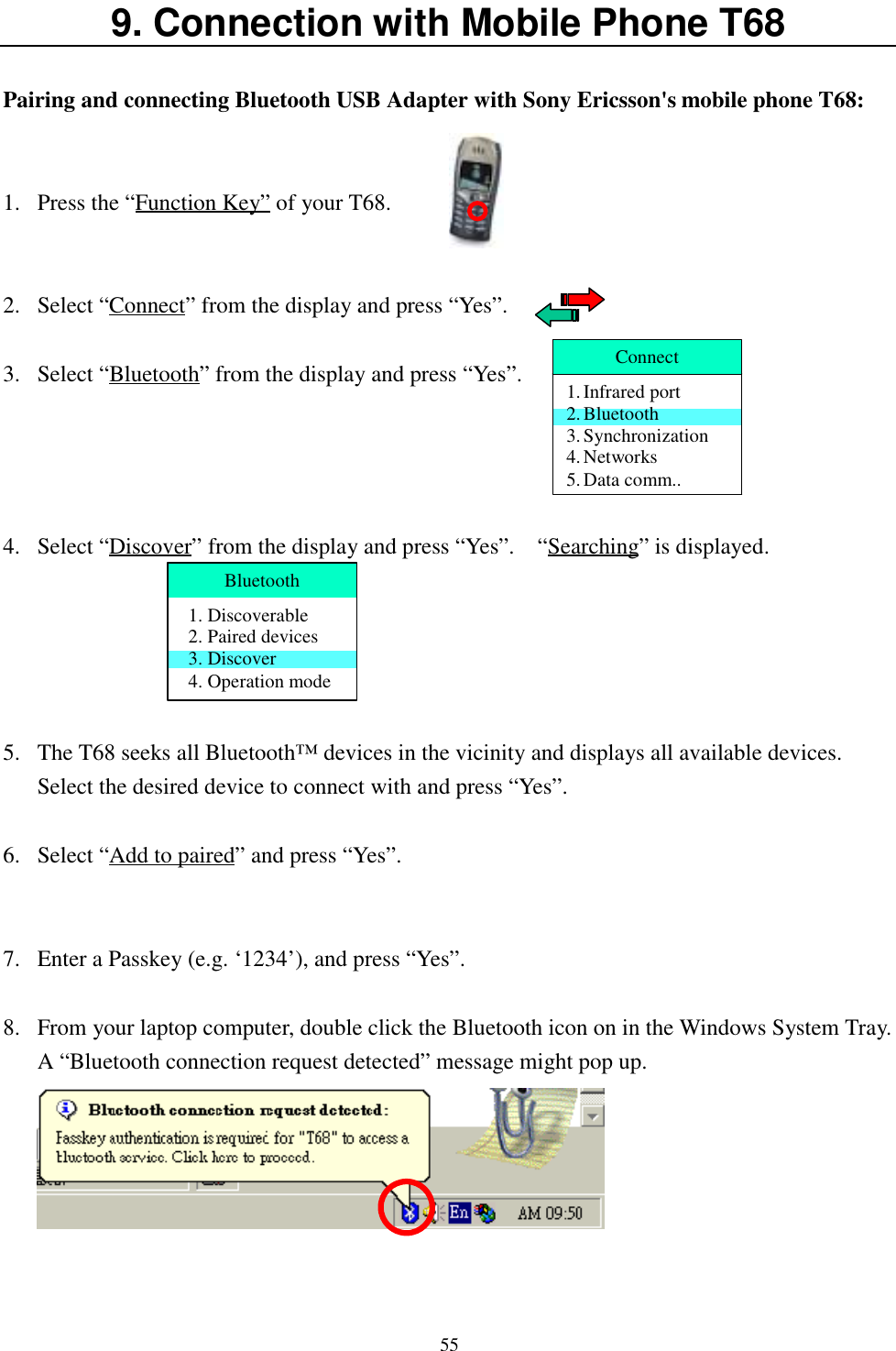 559. Connection with Mobile Phone T68Pairing and connecting Bluetooth USB Adapter with Sony Ericsson&apos;s mobile phone T68:1. Press the “Function Key” of your T68.2. Select “Connect” from the display and press “Yes”.3. Select “Bluetooth” from the display and press “Yes”.4. Select “Discover” from the display and press “Yes”.    “Searching” is displayed.5. The T68 seeks all Bluetooth™ devices in the vicinity and displays all available devices.Select the desired device to connect with and press “Yes”.6. Select “Add to paired” and press “Yes”.7. Enter a Passkey (e.g. ‘1234’), and press “Yes”.8. From your laptop computer, double click the Bluetooth icon on in the Windows System Tray.A “Bluetooth connection request detected” message might pop up.Connect1. Infrared port2. Bluetooth3. Synchronization4. Networks5. Data comm..Bluetooth1. Discoverable2. Paired devices3. Discover4. Operation mode