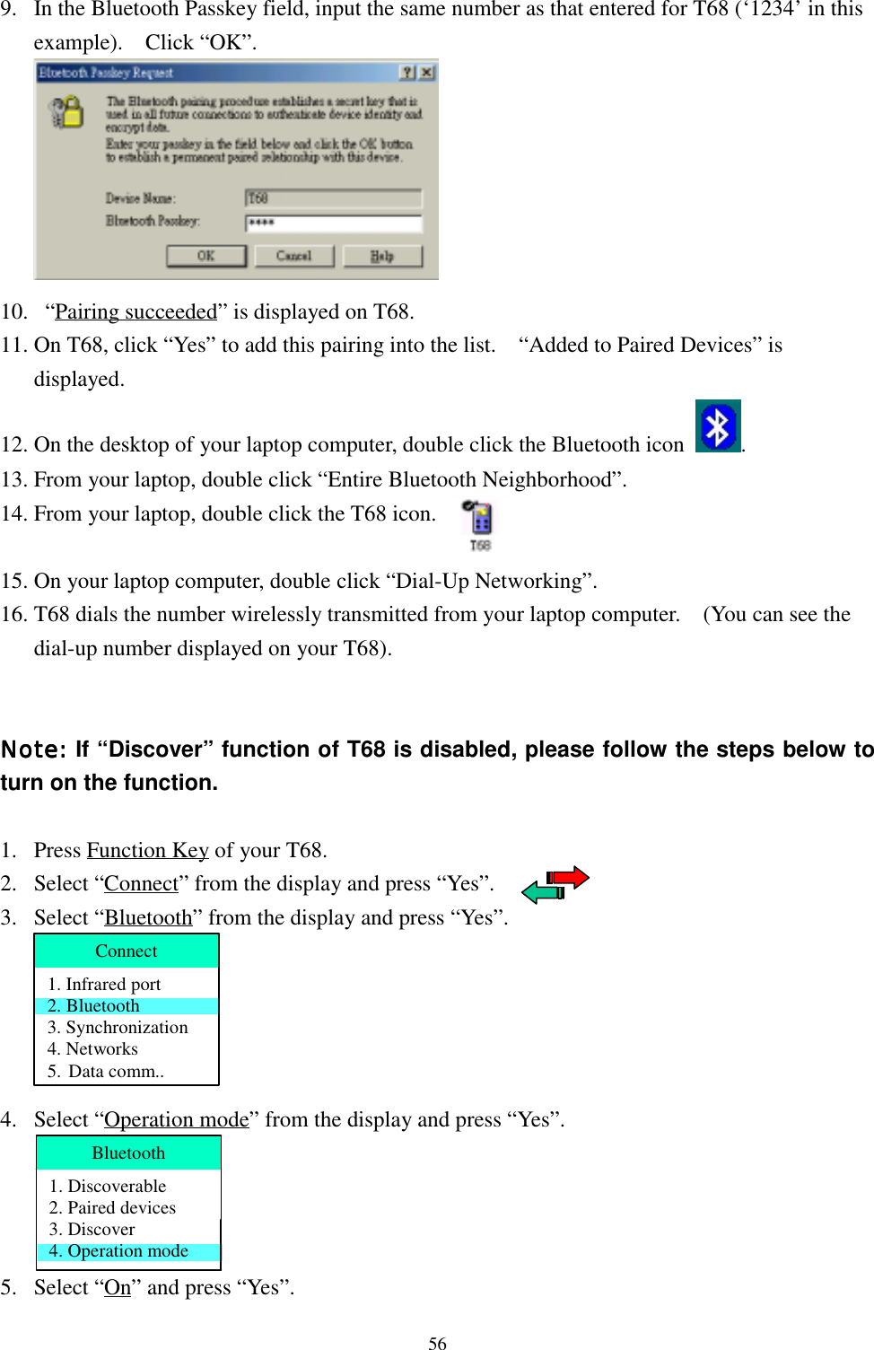 569. In the Bluetooth Passkey field, input the same number as that entered for T68 (‘1234’ in thisexample).  Click “OK”.10.   “Pairing succeeded” is displayed on T68.11. On T68, click “Yes” to add this pairing into the list.    “Added to Paired Devices” isdisplayed.12. On the desktop of your laptop computer, double click the Bluetooth icon  .13. From your laptop, double click “Entire Bluetooth Neighborhood”.14. From your laptop, double click the T68 icon.15. On your laptop computer, double click “Dial-Up Networking”.16. T68 dials the number wirelessly transmitted from your laptop computer.    (You can see thedial-up number displayed on your T68).Note: Note: Note: Note: If “Discover” function of T68 is disabled, please follow the steps below toturn on the function.1. Press Function Key of your T68.2. Select “Connect” from the display and press “Yes”.3. Select “Bluetooth” from the display and press “Yes”.4. Select “Operation mode” from the display and press “Yes”.5. Select “On” and press “Yes”.Connect1. Infrared port2. Bluetooth3. Synchronization4. Networks5. Data comm..Bluetooth1. Discoverable2. Paired devices3. Discover4. Operation mode