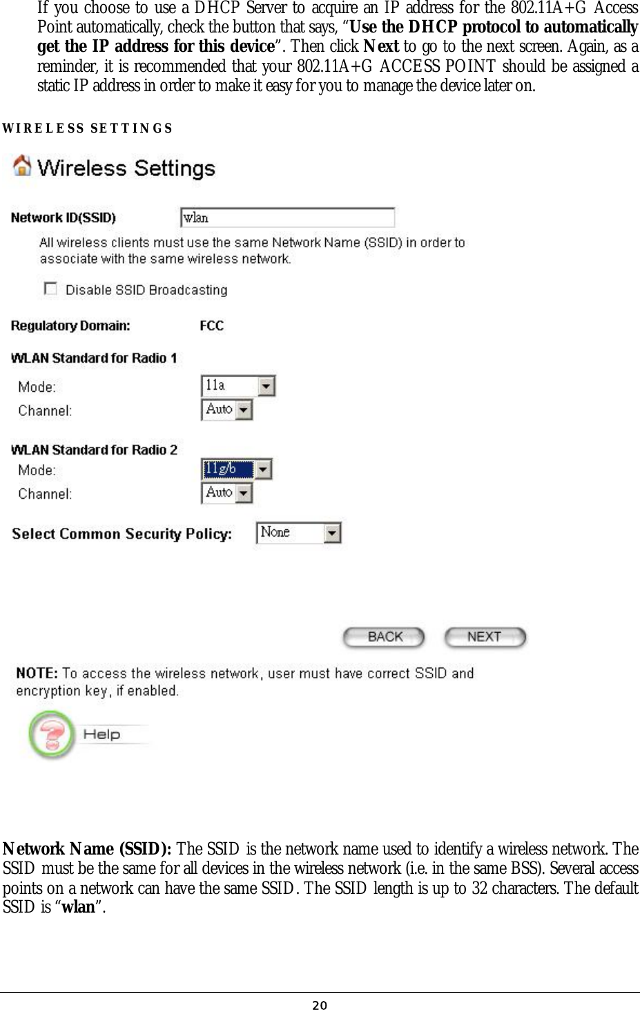 If you choose to use a DHCP Server to acquire an IP address for the 802.11A+G Access Point automatically, check the button that says, “Use the DHCP protocol to automatically get the IP address for this device”. Then click Next to go to the next screen. Again, as a reminder, it is recommended that your 802.11A+G ACCESS POINT should be assigned a static IP address in order to make it easy for you to manage the device later on. WIRELESS SETTINGS        Network Name (SSID): The SSID is the network name used to identify a wireless network. The SSID must be the same for all devices in the wireless network (i.e. in the same BSS). Several access points on a network can have the same SSID. The SSID length is up to 32 characters. The default SSID is “wlan”.  20