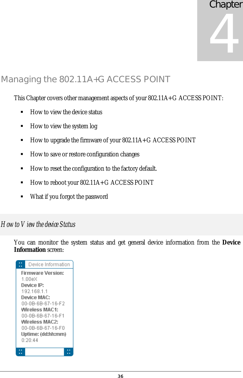 Chapter 4 Managing the 802.11A+G ACCESS POINT This Chapter covers other management aspects of your 802.11A+G ACCESS POINT:  How to view the device status  How to view the system log  How to upgrade the firmware of your 802.11A+G ACCESS POINT  How to save or restore configuration changes  How to reset the configuration to the factory default.  How to reboot your 802.11A+G ACCESS POINT  What if you forgot the password How to View the device Status You can monitor the system status and get general device information from the Device Information screen:   36
