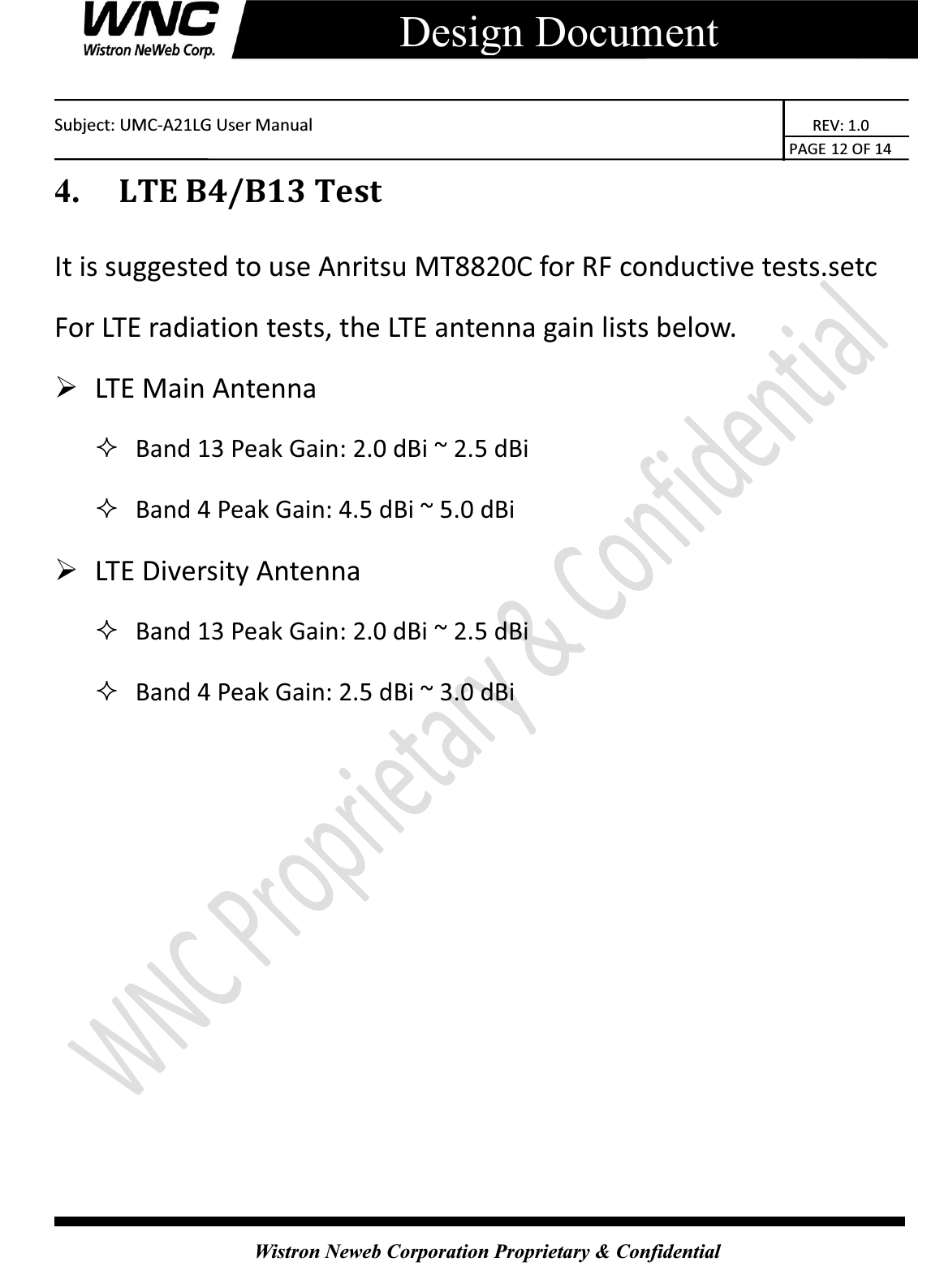    Subject: UMC-A21LG User Manual                                                          REV: 1.0                                                                                        PAGE 12 OF 14  Wistron Neweb Corporation Proprietary &amp; Confidential     Design Document 4.   LTE B4/B13 Test It is suggested to use Anritsu MT8820C for RF conductive tests.setc For LTE radiation tests, the LTE antenna gain lists below. ¾ LTE Main Antenna    Band 13 Peak Gain: 2.0 dBi ~ 2.5 dBi    Band 4 Peak Gain: 4.5 dBi ~ 5.0 dBi   ¾ LTE Diversity Antenna    Band 13 Peak Gain: 2.0 dBi ~ 2.5 dBi    Band 4 Peak Gain: 2.5 dBi ~ 3.0 dBi   