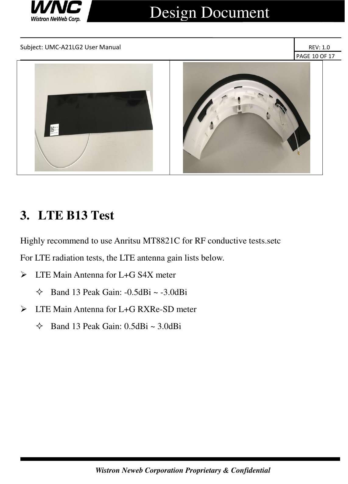    Subject: UMC-A21LG2 User Manual                                                                      REV: 1.0                                                                                        PAGE 10 OF 17  Wistron Neweb Corporation Proprietary &amp; Confidential      Design Document       3.   LTE B13 Test Highly recommend to use Anritsu MT8821C for RF conductive tests.setc For LTE radiation tests, the LTE antenna gain lists below.  LTE Main Antenna for L+G S4X meter  Band 13 Peak Gain: -0.5dBi ~ -3.0dBi  LTE Main Antenna for L+G RXRe-SD meter  Band 13 Peak Gain: 0.5dBi ~ 3.0dBi     