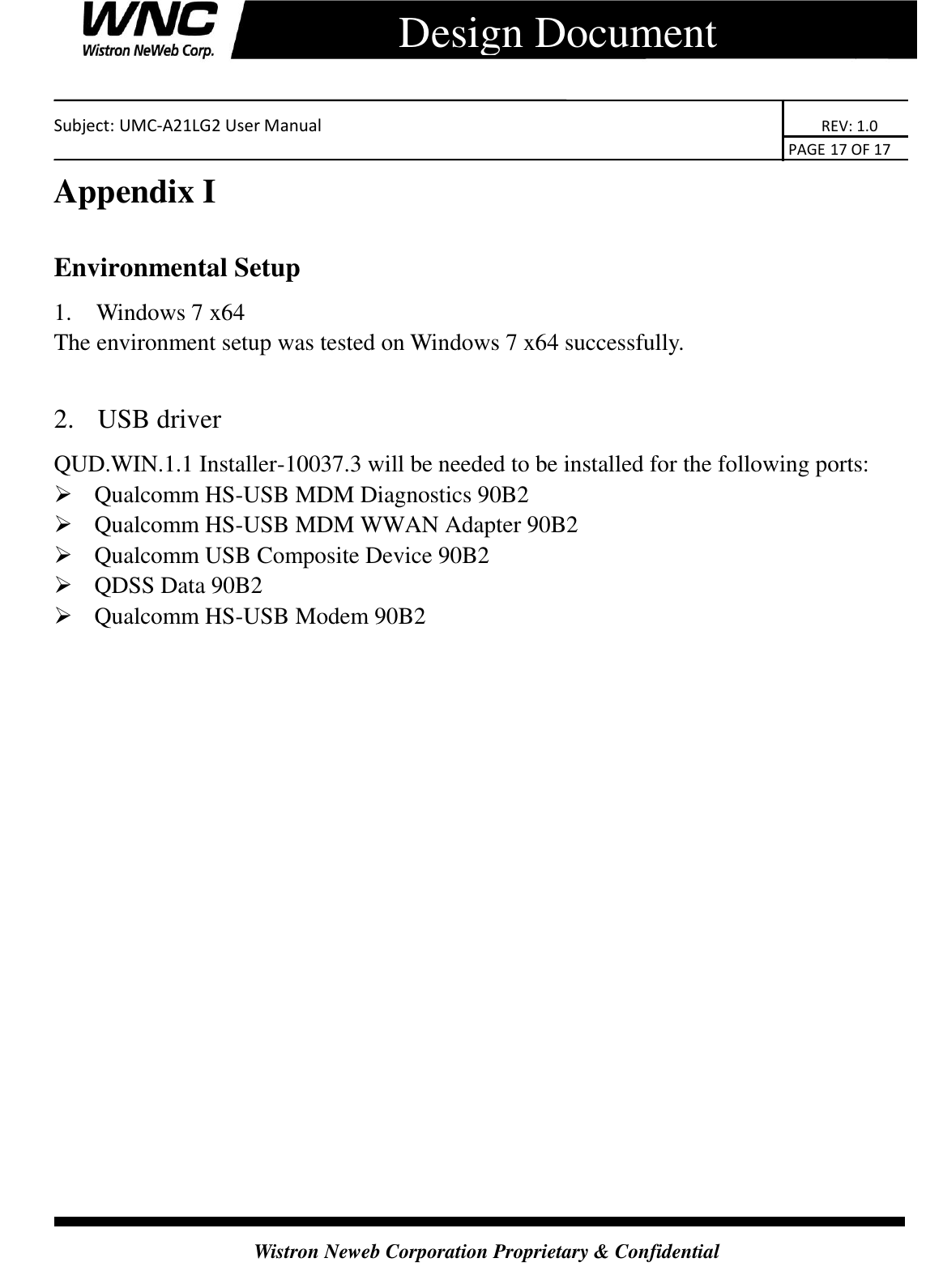    Subject: UMC-A21LG2 User Manual                                                                      REV: 1.0                                                                                        PAGE 17 OF 17  Wistron Neweb Corporation Proprietary &amp; Confidential      Design Document Appendix I Environmental Setup 1.   Windows 7 x64 The environment setup was tested on Windows 7 x64 successfully.  2.   USB driver QUD.WIN.1.1 Installer-10037.3 will be needed to be installed for the following ports:  Qualcomm HS-USB MDM Diagnostics 90B2  Qualcomm HS-USB MDM WWAN Adapter 90B2  Qualcomm USB Composite Device 90B2  QDSS Data 90B2  Qualcomm HS-USB Modem 90B2  