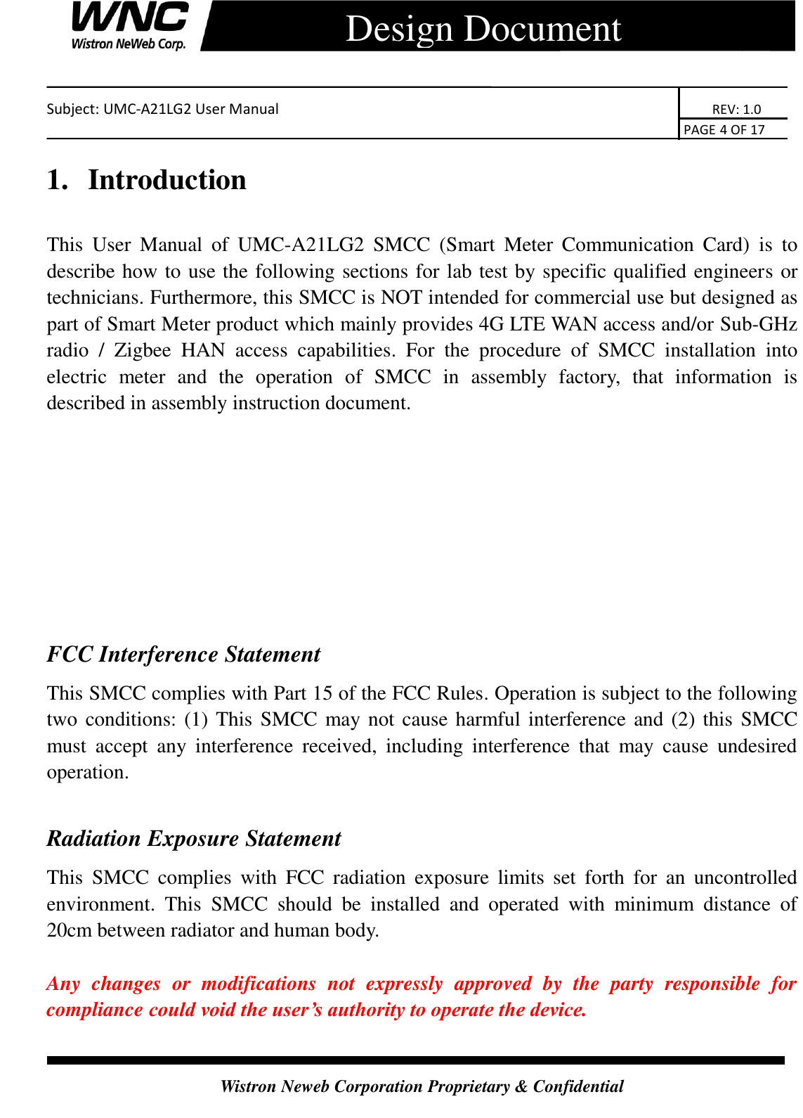    Subject: UMC-A21LG2 User Manual                                                                      REV: 1.0                                                                                        PAGE 4 OF 17  Wistron Neweb Corporation Proprietary &amp; Confidential      Design Document 1.  Introduction This  User  Manual  of  UMC-A21LG2  SMCC  (Smart  Meter  Communication  Card)  is  to describe how to use the following sections for lab test by specific qualified engineers or technicians. Furthermore, this SMCC is NOT intended for commercial use but designed as part of Smart Meter product which mainly provides 4G LTE WAN access and/or Sub-GHz radio  /  Zigbee  HAN  access  capabilities.  For  the  procedure  of  SMCC  installation  into electric  meter  and  the  operation  of  SMCC  in  assembly  factory,  that  information  is described in assembly instruction document.     FCC Interference Statement This SMCC complies with Part 15 of the FCC Rules. Operation is subject to the following two conditions: (1) This SMCC may not cause harmful interference and (2) this  SMCC must  accept  any  interference  received,  including  interference  that  may  cause  undesired operation.  Radiation Exposure Statement This  SMCC  complies  with  FCC  radiation  exposure  limits  set  forth  for  an  uncontrolled environment.  This  SMCC  should  be  installed  and  operated  with  minimum  distance  of 20cm between radiator and human body.  Any  changes  or  modifications  not  expressly  approved  by  the  party  responsible  for compliance could void the user’s authority to operate the device. 