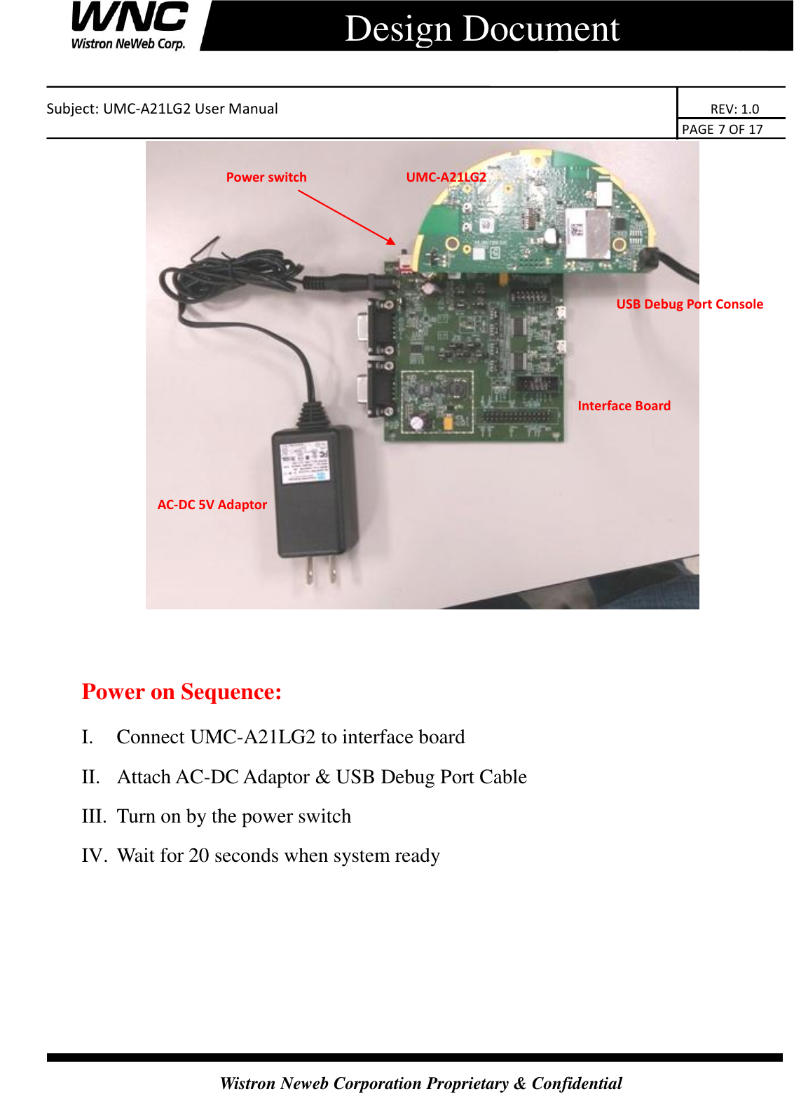    Subject: UMC-A21LG2 User Manual                                                                      REV: 1.0                                                                                        PAGE 7 OF 17  Wistron Neweb Corporation Proprietary &amp; Confidential      Design Document    Power on Sequence: I. Connect UMC-A21LG2 to interface board II. Attach AC-DC Adaptor &amp; USB Debug Port Cable III. Turn on by the power switch IV. Wait for 20 seconds when system ready AC-DC 5V Adaptor Interface Board   USB Debug Port Console Power switch UMC-A21LG2 SMCCSMCCSMCCB) 