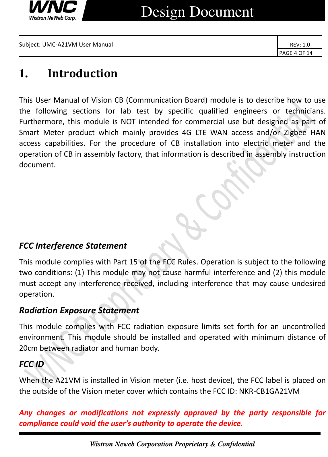    Subject: UMC-A21VM User Manual                                                                      REV: 1.0                                                                                        PAGE 4 OF 14  Wistron Neweb Corporation Proprietary &amp; Confidential      Design Document 1.    Introduction This User Manual of Vision CB (Communication Board) module is to describe how to use the  following  sections  for  lab  test  by  specific  qualified  engineers  or  technicians. Furthermore,  this  module  is  NOT  intended for commercial  use  but  designed  as  part  of Smart  Meter  product  which  mainly  provides  4G  LTE  WAN  access  and/or  Zigbee  HAN access  capabilities.  For  the  procedure  of  CB  installation  into  electric  meter  and  the operation of CB in assembly factory, that information is described in assembly instruction document.    FCC Interference Statement This module complies with Part 15 of the FCC Rules. Operation is subject to the following two conditions: (1) This module may not cause harmful interference and (2) this module must accept any interference received, including interference that may cause undesired operation.   Radiation Exposure Statement This  module  complies  with  FCC  radiation  exposure  limits  set  forth  for  an  uncontrolled environment. This  module  should  be  installed and  operated  with  minimum  distance of 20cm between radiator and human body. FCC ID When the A21VM is installed in Vision meter (i.e. host device), the FCC label is placed on the outside of the Vision meter cover which contains the FCC ID: NKR-CB1GA21VM  Any  changes  or  modifications  not  expressly  approved  by  the  party  responsible  for compliance could void the user’s authority to operate the device. 