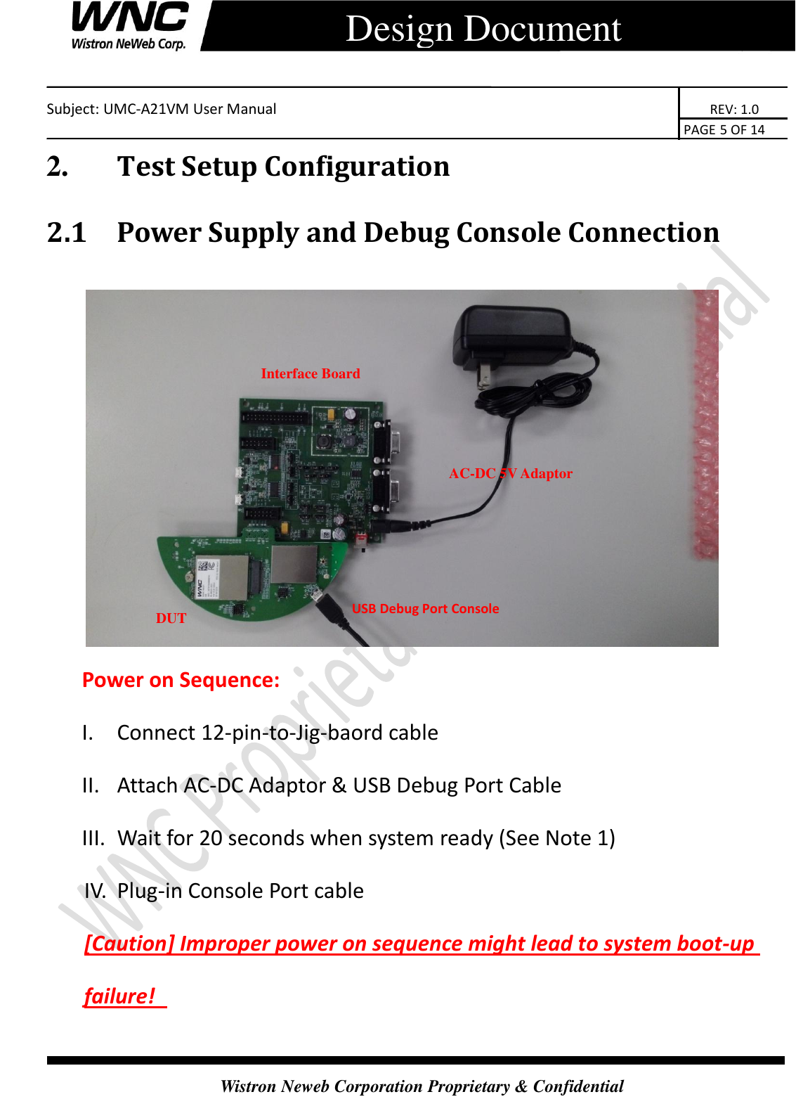    Subject: UMC-A21VM User Manual                                                                      REV: 1.0                                                                                        PAGE 5 OF 14  Wistron Neweb Corporation Proprietary &amp; Confidential      Design Document 2.       Test Setup Configuration 2.1 Power Supply and Debug Console Connection   Power on Sequence: I.  Connect 12-pin-to-Jig-baord cable II.  Attach AC-DC Adaptor &amp; USB Debug Port Cable III.  Wait for 20 seconds when system ready (See Note 1) IV.  Plug-in Console Port cable   [Caution] Improper power on sequence might lead to system boot-up failure!   USB Debug Port Console Interface Board   AC-DC 5V Adaptor DUT (CB) 
