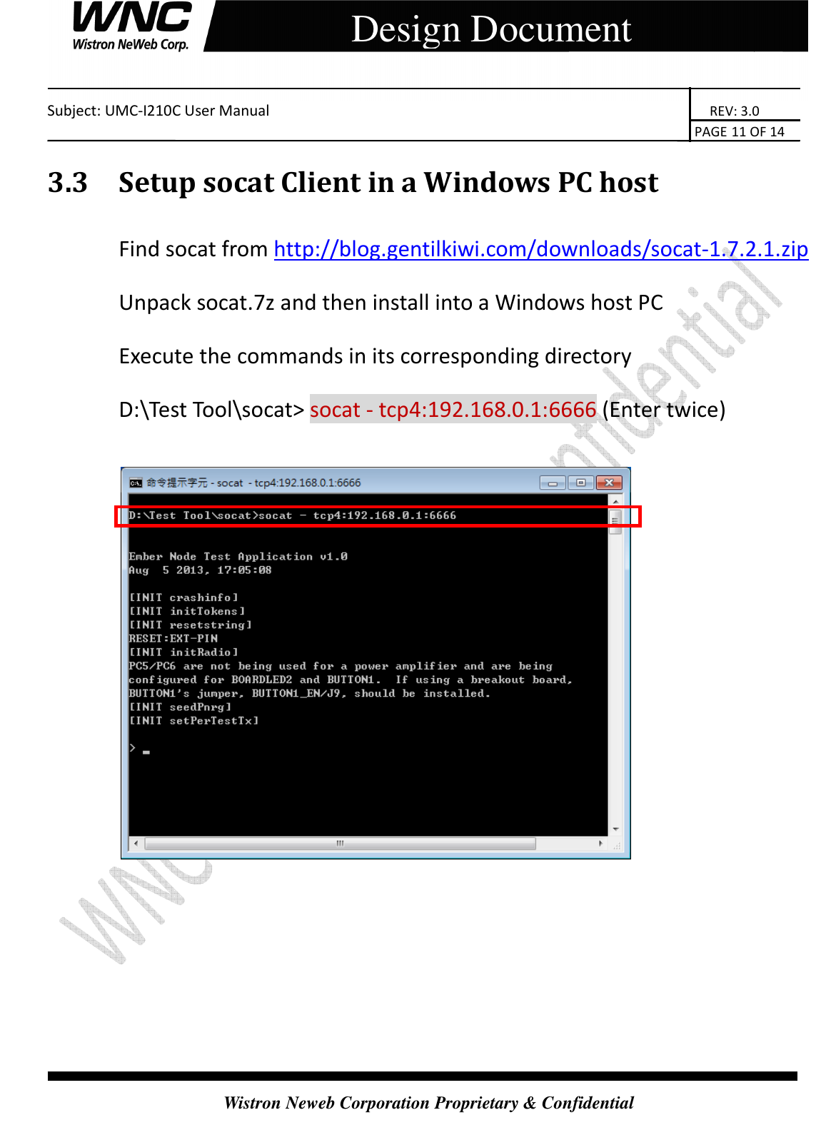    Subject: UMC-I210C User Manual                                                                       REV: 3.0                                                                                                                                                                               PAGE 11 OF 14  Wistron Neweb Corporation Proprietary &amp; Confidential     Design Document 3.3 Setup socat Client in a Windows PC host   Find socat from http://blog.gentilkiwi.com/downloads/socat-1.7.2.1.zip Unpack socat.7z and then install into a Windows host PC Execute the commands in its corresponding directory D:\Test Tool\socat&gt; socat - tcp4:192.168.0.1:6666 (Enter twice)       