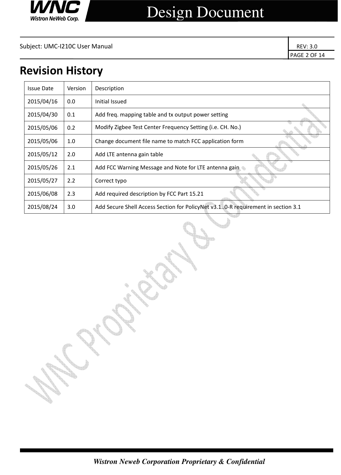    Subject: UMC-I210C User Manual                                                                       REV: 3.0                                                                                                                                                                               PAGE 2 OF 14  Wistron Neweb Corporation Proprietary &amp; Confidential     Design Document Revision History Issue Date  Version  Description 2015/04/16  0.0  Initial Issued 2015/04/30  0.1  Add freq. mapping table and tx output power setting 2015/05/06  0.2  Modify Zigbee Test Center Frequency Setting (i.e. CH. No.) 2015/05/06  1.0  Change document file name to match FCC application form 2015/05/12  2.0  Add LTE antenna gain table 2015/05/26  2.1  Add FCC Warning Message and Note for LTE antenna gain 2015/05/27  2.2  Correct typo 2015/06/08  2.3  Add required description by FCC Part 15.21 2015/08/24  3.0  Add Secure Shell Access Section for PolicyNet v3.1..0-R requirement in section 3.1                   