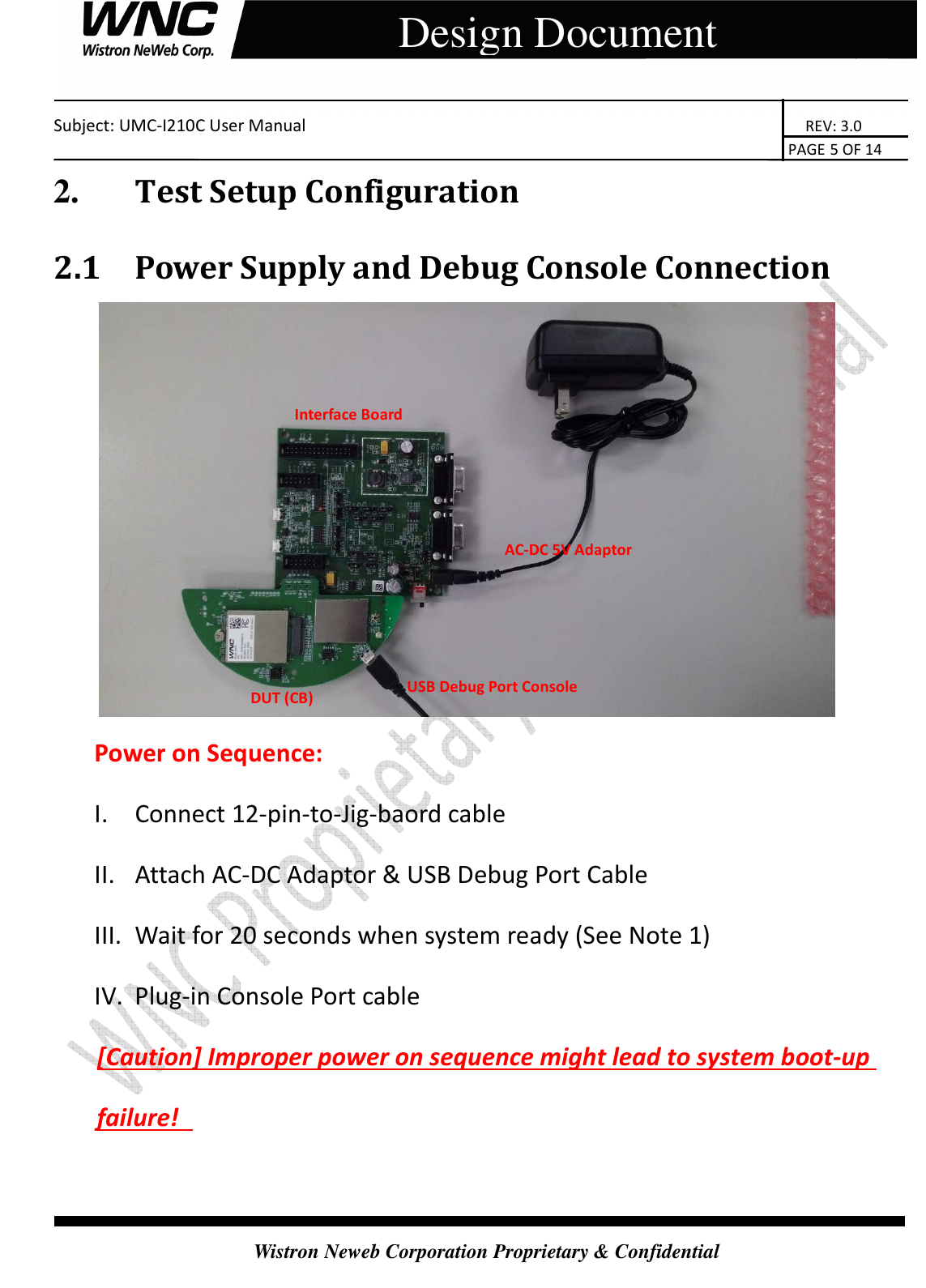    Subject: UMC-I210C User Manual                                                                       REV: 3.0                                                                                                                                                                               PAGE 5 OF 14  Wistron Neweb Corporation Proprietary &amp; Confidential     Design Document 2.       Test Setup Configuration 2.1 Power Supply and Debug Console Connection  Power on Sequence: I. Connect 12-pin-to-Jig-baord cable II. Attach AC-DC Adaptor &amp; USB Debug Port Cable III. Wait for 20 seconds when system ready (See Note 1) IV. Plug-in Console Port cable   [Caution] Improper power on sequence might lead to system boot-up failure!   AC-DC 5V Adaptor Interface Board  DUT (CB) USB Debug Port Console 