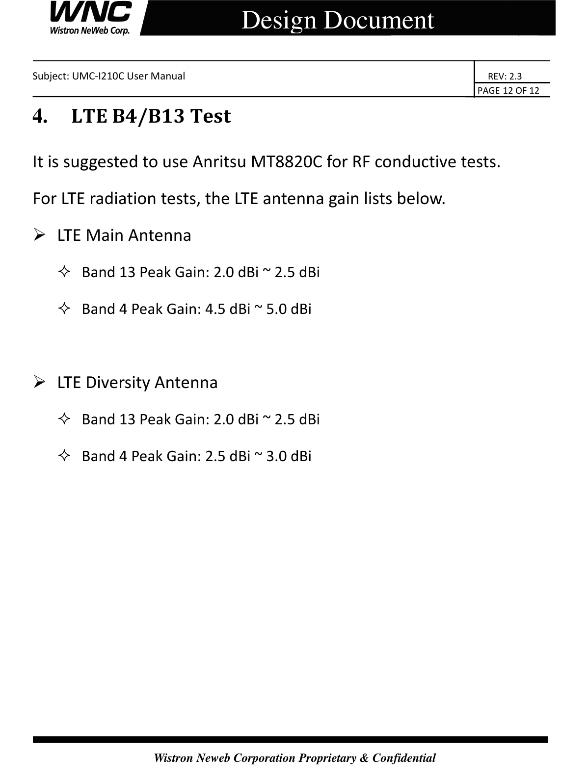    Subject: UMC-I210C User Manual                                                                       REV: 2.3                                                                                                                                                                               PAGE 12 OF 12  Wistron Neweb Corporation Proprietary &amp; Confidential     Design Document 4.     LTE B4/B13 Test It is suggested to use Anritsu MT8820C for RF conductive tests. For LTE radiation tests, the LTE antenna gain lists below.  LTE Main Antenna    Band 13 Peak Gain: 2.0 dBi ~ 2.5 dBi    Band 4 Peak Gain: 4.5 dBi ~ 5.0 dBi     LTE Diversity Antenna    Band 13 Peak Gain: 2.0 dBi ~ 2.5 dBi    Band 4 Peak Gain: 2.5 dBi ~ 3.0 dBi    