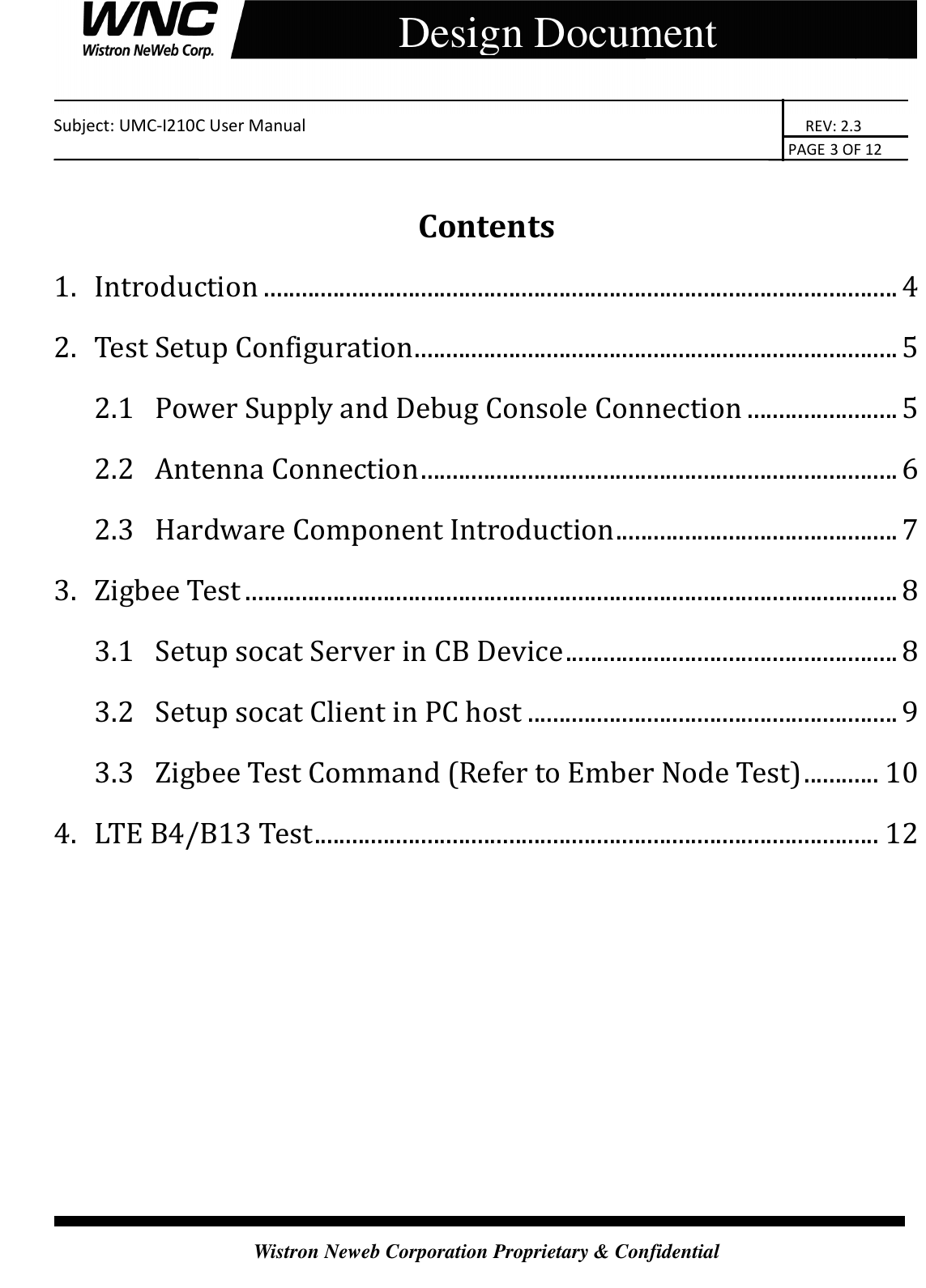    Subject: UMC-I210C User Manual                                                                       REV: 2.3                                                                                                                                                                               PAGE 3 OF 12  Wistron Neweb Corporation Proprietary &amp; Confidential     Design Document  Contents 1.  Introduction ..................................................................................................... 4 2.  Test Setup Configuration ............................................................................. 5 2.1  Power Supply and Debug Console Connection ........................ 5 2.2  Antenna Connection ............................................................................ 6 2.3  Hardware Component Introduction ............................................. 7 3.  Zigbee Test ........................................................................................................ 8 3.1  Setup socat Server in CB Device ..................................................... 8 3.2  Setup socat Client in PC host ........................................................... 9 3.3  Zigbee Test Command (Refer to Ember Node Test) ............ 10 4.  LTE B4/B13 Test .......................................................................................... 12       