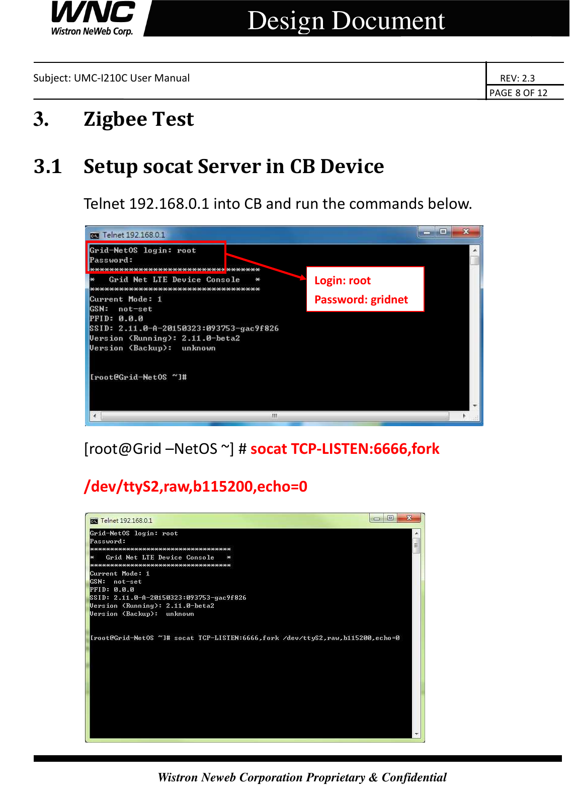    Subject: UMC-I210C User Manual                                                                       REV: 2.3                                                                                                                                                                               PAGE 8 OF 12  Wistron Neweb Corporation Proprietary &amp; Confidential     Design Document 3.       Zigbee Test 3.1 Setup socat Server in CB Device Telnet 192.168.0.1 into CB and run the commands below.  [root@Grid –NetOS ~] # socat TCP-LISTEN:6666,fork /dev/ttyS2,raw,b115200,echo=0  Login: root Password: gridnet 