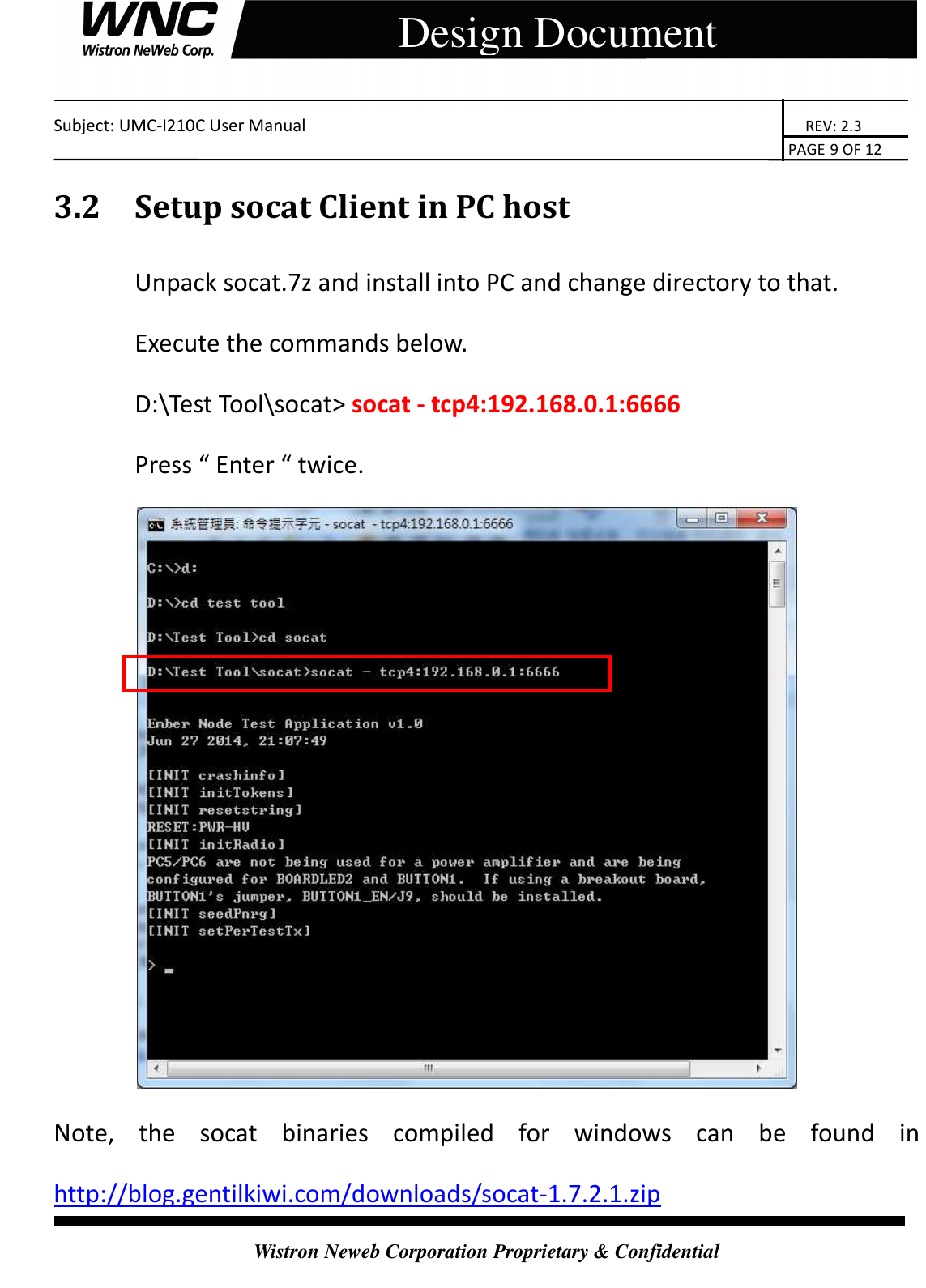    Subject: UMC-I210C User Manual                                                                       REV: 2.3                                                                                                                                                                               PAGE 9 OF 12  Wistron Neweb Corporation Proprietary &amp; Confidential     Design Document 3.2 Setup socat Client in PC host   Unpack socat.7z and install into PC and change directory to that. Execute the commands below. D:\Test Tool\socat&gt; socat - tcp4:192.168.0.1:6666 Press “ Enter “ twice.  Note,  the  socat  binaries  compiled  for  windows  can  be  found  in http://blog.gentilkiwi.com/downloads/socat-1.7.2.1.zip 