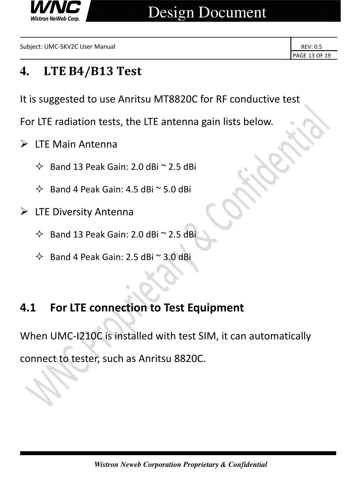    Subject: UMC-SKV2C User Manual                                                                       REV: 0.5                                                                                                                                                                               PAGE 13 OF 19  Wistron Neweb Corporation Proprietary &amp; Confidential     Design Document 4.     LTE B4/B13 Test It is suggested to use Anritsu MT8820C for RF conductive test For LTE radiation tests, the LTE antenna gain lists below.  LTE Main Antenna    Band 13 Peak Gain: 2.0 dBi ~ 2.5 dBi    Band 4 Peak Gain: 4.5 dBi ~ 5.0 dBi    LTE Diversity Antenna    Band 13 Peak Gain: 2.0 dBi ~ 2.5 dBi    Band 4 Peak Gain: 2.5 dBi ~ 3.0 dBi    4.1 For LTE connection to Test Equipment When UMC-I210C is installed with test SIM, it can automatically connect to tester, such as Anritsu 8820C.    