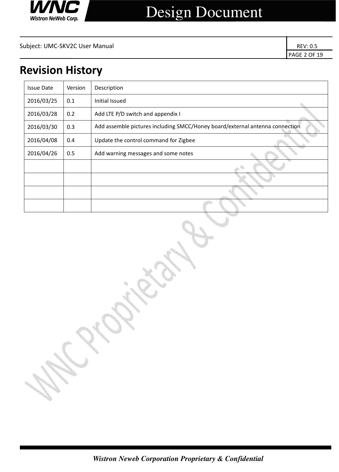    Subject: UMC-SKV2C User Manual                                                                       REV: 0.5                                                                                                                                                                               PAGE 2 OF 19  Wistron Neweb Corporation Proprietary &amp; Confidential     Design Document Revision History Issue Date  Version  Description 2016/03/25  0.1  Initial Issued 2016/03/28  0.2  Add LTE P/D switch and appendix I 2016/03/30  0.3  Add assemble pictures including SMCC/Honey board/external antenna connection 2016/04/08  0.4  Update the control command for Zigbee 2016/04/26  0.5  Add warning messages and some notes                                       