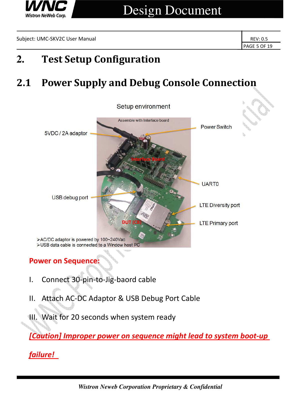    Subject: UMC-SKV2C User Manual                                                                       REV: 0.5                                                                                                                                                                               PAGE 5 OF 19  Wistron Neweb Corporation Proprietary &amp; Confidential     Design Document 2.       Test Setup Configuration 2.1 Power Supply and Debug Console Connection  Power on Sequence: I. Connect 30-pin-to-Jig-baord cable II. Attach AC-DC Adaptor &amp; USB Debug Port Cable III. Wait for 20 seconds when system ready [Caution] Improper power on sequence might lead to system boot-up failure!   Interface Board  DUT (CB) 