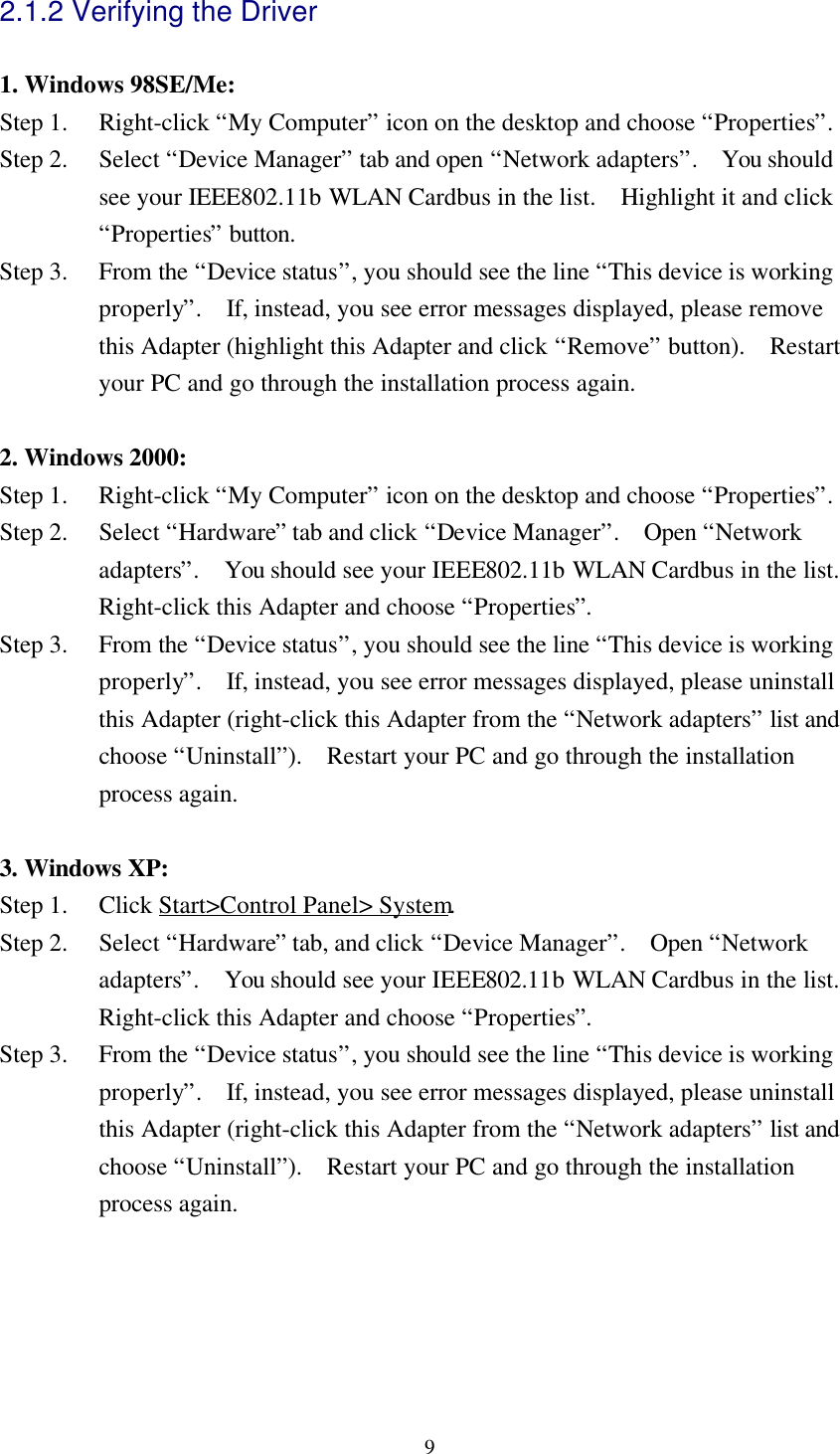 92.1.2 Verifying the Driver1. Windows 98SE/Me:Step 1.  Right-click “My Computer” icon on the desktop and choose “Properties”.Step 2.  Select “Device Manager” tab and open “Network adapters”.  You shouldsee your IEEE802.11b WLAN Cardbus in the list.  Highlight it and click“Properties” button.Step 3.  From the “Device status”, you should see the line “This device is workingproperly”.  If, instead, you see error messages displayed, please removethis Adapter (highlight this Adapter and click “Remove” button).  Restartyour PC and go through the installation process again.2. Windows 2000:Step 1.  Right-click “My Computer” icon on the desktop and choose “Properties”.Step 2.  Select “Hardware” tab and click “Device Manager”.  Open “Networkadapters”.  You should see your IEEE802.11b WLAN Cardbus in the list.Right-click this Adapter and choose “Properties”.Step 3.  From the “Device status”, you should see the line “This device is workingproperly”.  If, instead, you see error messages displayed, please uninstallthis Adapter (right-click this Adapter from the “Network adapters” list andchoose “Uninstall”).  Restart your PC and go through the installationprocess again.3. Windows XP:Step 1.  Click Start&gt;Control Panel&gt; System.Step 2.  Select “Hardware” tab, and click “Device Manager”.  Open “Networkadapters”.  You should see your IEEE802.11b WLAN Cardbus in the list.Right-click this Adapter and choose “Properties”.Step 3.  From the “Device status”, you should see the line “This device is workingproperly”.  If, instead, you see error messages displayed, please uninstallthis Adapter (right-click this Adapter from the “Network adapters” list andchoose “Uninstall”).  Restart your PC and go through the installationprocess again.