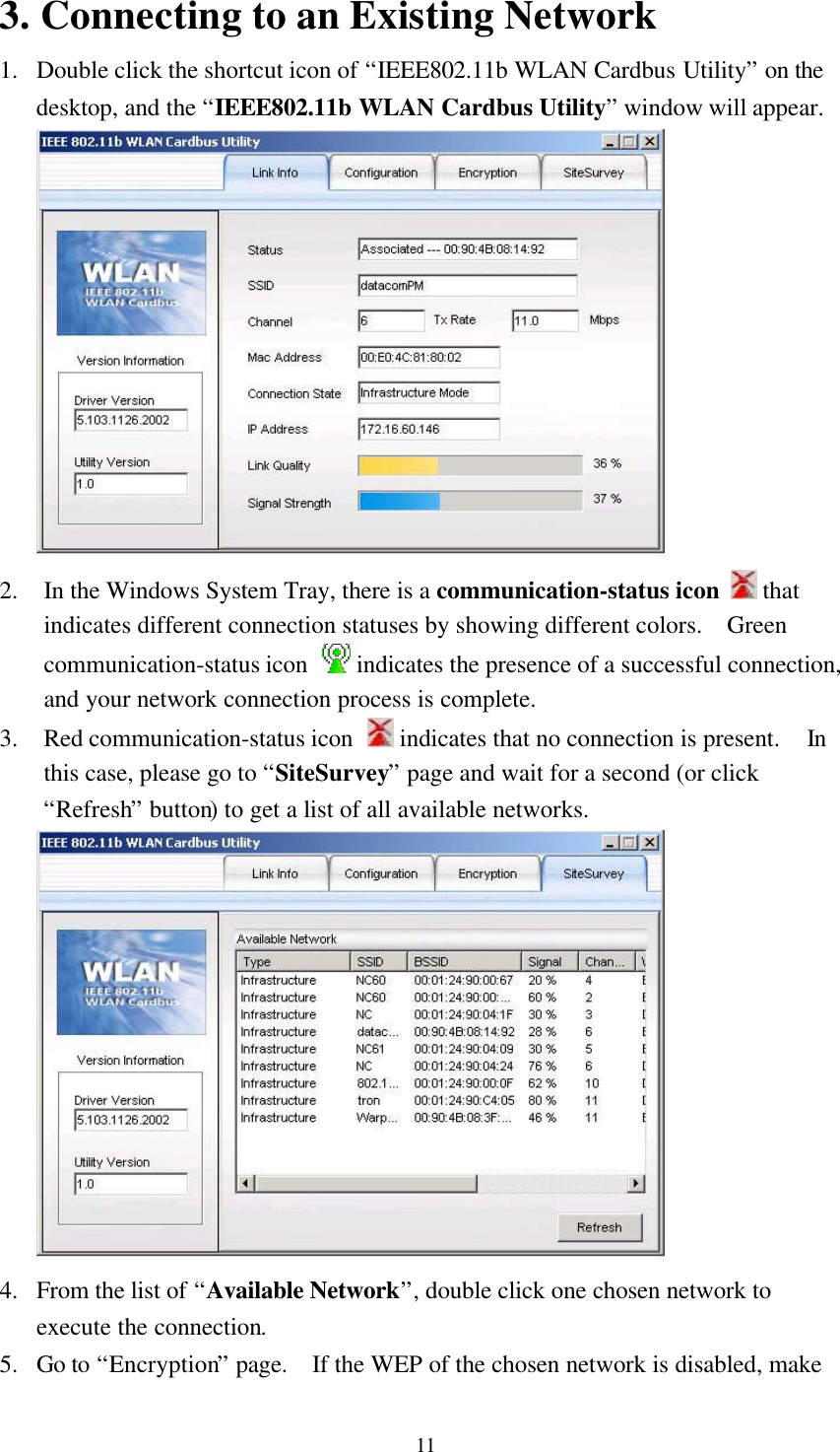 113. Connecting to an Existing Network1. Double click the shortcut icon of “IEEE802.11b WLAN Cardbus Utility” on thedesktop, and the “IEEE802.11b WLAN Cardbus Utility” window will appear.2. In the Windows System Tray, there is a communication-status icon   thatindicates different connection statuses by showing different colors.  Greencommunication-status icon   indicates the presence of a successful connection,and your network connection process is complete.3. Red communication-status icon   indicates that no connection is present.  Inthis case, please go to “SiteSurvey” page and wait for a second (or click“Refresh” button) to get a list of all available networks.4. From the list of “Available Network”, double click one chosen network toexecute the connection.5. Go to “Encryption” page.  If the WEP of the chosen network is disabled, make