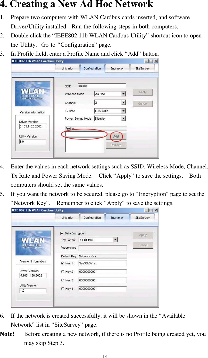 144. Creating a New Ad Hoc Network1. Prepare two computers with WLAN Cardbus cards inserted, and softwareDriver/Utility installed.  Run the following steps in both computers.2. Double click the “IEEE802.11b WLAN Cardbus Utility” shortcut icon to openthe Utility.  Go to “Configuration” page.3. In Profile field, enter a Profile Name and click “Add” button.4. Enter the values in each network settings such as SSID, Wireless Mode, Channel,Tx Rate and Power Saving Mode.  Click “Apply” to save the settings.  Bothcomputers should set the same values.5. If you want the network to be secured, please go to “Encryption” page to set the“Network Key”.  Remember to click “Apply” to save the settings.6. If the network is created successfully, it will be shown in the “AvailableNetwork” list in “SiteSurvey” page.Note! Before creating a new network, if there is no Profile being created yet, youmay skip Step 3.