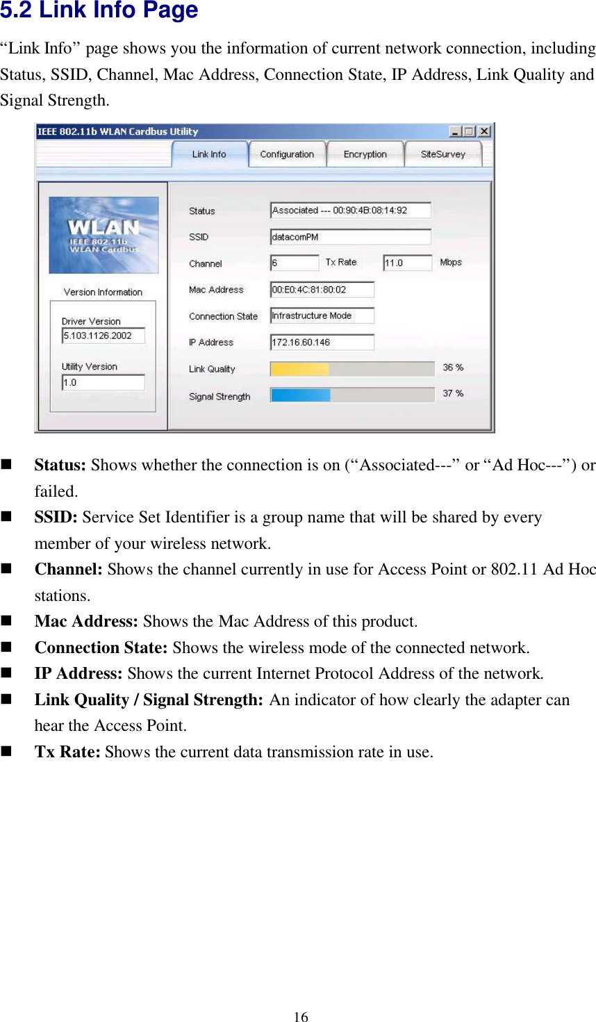 165.2 Link Info Page“Link Info” page shows you the information of current network connection, includingStatus, SSID, Channel, Mac Address, Connection State, IP Address, Link Quality andSignal Strength.n Status: Shows whether the connection is on (“Associated---” or “Ad Hoc---”) orfailed.n SSID: Service Set Identifier is a group name that will be shared by everymember of your wireless network.n Channel: Shows the channel currently in use for Access Point or 802.11 Ad Hocstations.n Mac Address: Shows the Mac Address of this product.n Connection State: Shows the wireless mode of the connected network.n IP Address: Shows the current Internet Protocol Address of the network.n Link Quality / Signal Strength: An indicator of how clearly the adapter canhear the Access Point.n Tx Rate: Shows the current data transmission rate in use.