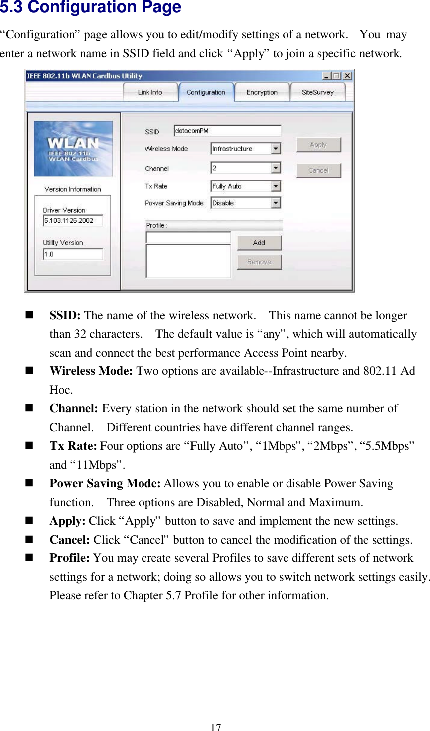 175.3 Configuration Page“Configuration” page allows you to edit/modify settings of a network.  You mayenter a network name in SSID field and click “Apply” to join a specific network.n SSID: The name of the wireless network.  This name cannot be longerthan 32 characters.  The default value is “any”, which will automaticallyscan and connect the best performance Access Point nearby.n Wireless Mode: Two options are available--Infrastructure and 802.11 AdHoc.n Channel: Every station in the network should set the same number ofChannel.  Different countries have different channel ranges.n Tx Rate: Four options are “Fully Auto”, “1Mbps”, “2Mbps”, “5.5Mbps”and “11Mbps”.n Power Saving Mode: Allows you to enable or disable Power Savingfunction.  Three options are Disabled, Normal and Maximum.n Apply: Click “Apply” button to save and implement the new settings.n Cancel: Click “Cancel” button to cancel the modification of the settings.n Profile: You may create several Profiles to save different sets of networksettings for a network; doing so allows you to switch network settings easily.Please refer to Chapter 5.7 Profile for other information.