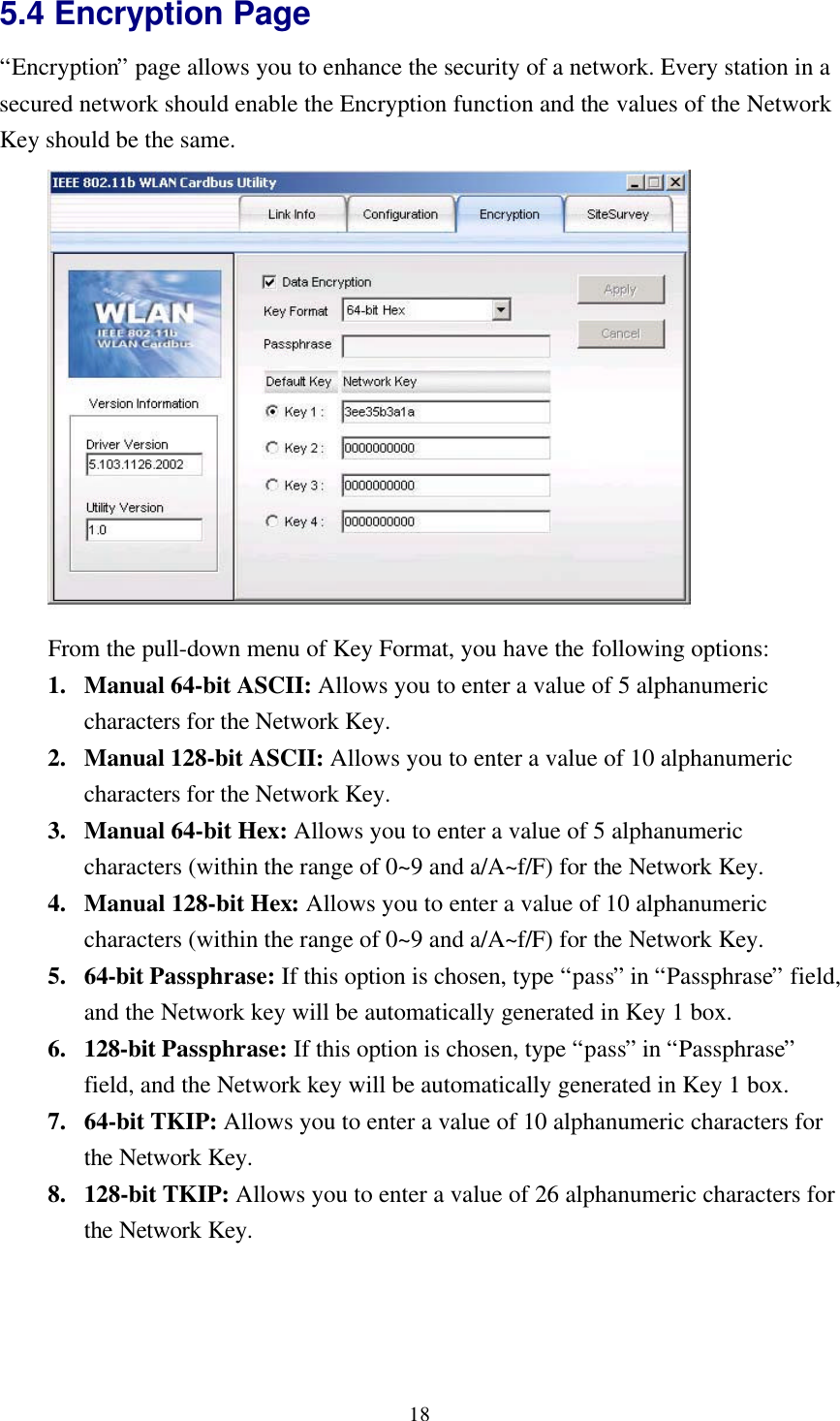 185.4 Encryption Page“Encryption” page allows you to enhance the security of a network. Every station in asecured network should enable the Encryption function and the values of the NetworkKey should be the same.From the pull-down menu of Key Format, you have the following options:1. Manual 64-bit ASCII: Allows you to enter a value of 5 alphanumericcharacters for the Network Key.2. Manual 128-bit ASCII: Allows you to enter a value of 10 alphanumericcharacters for the Network Key.3. Manual 64-bit Hex: Allows you to enter a value of 5 alphanumericcharacters (within the range of 0~9 and a/A~f/F) for the Network Key.4. Manual 128-bit Hex: Allows you to enter a value of 10 alphanumericcharacters (within the range of 0~9 and a/A~f/F) for the Network Key.5. 64-bit Passphrase: If this option is chosen, type “pass” in “Passphrase” field,and the Network key will be automatically generated in Key 1 box.6. 128-bit Passphrase: If this option is chosen, type “pass” in “Passphrase”field, and the Network key will be automatically generated in Key 1 box.7. 64-bit TKIP: Allows you to enter a value of 10 alphanumeric characters forthe Network Key.8. 128-bit TKIP: Allows you to enter a value of 26 alphanumeric characters forthe Network Key.