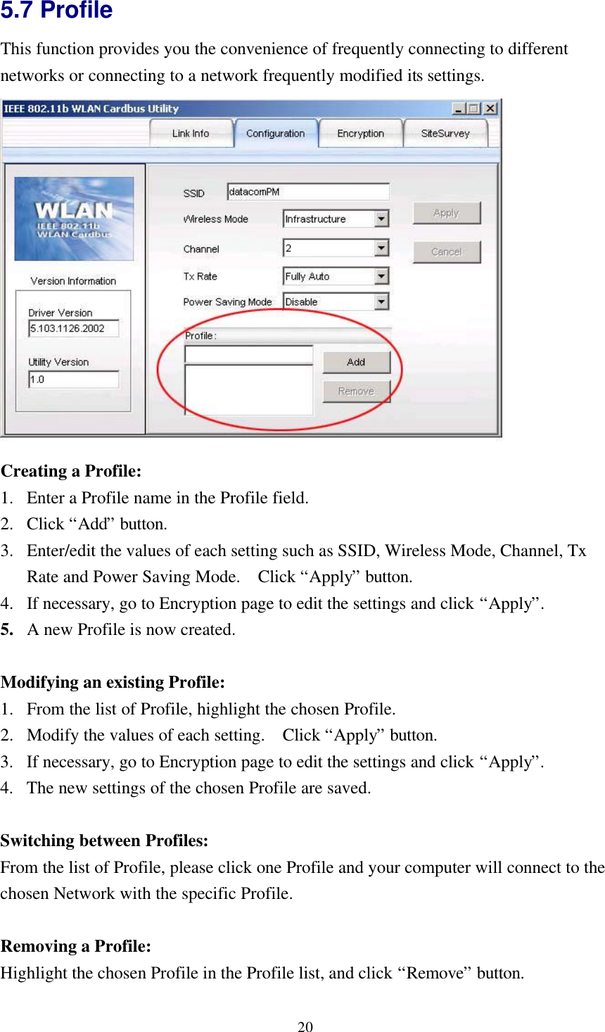 205.7 ProfileThis function provides you the convenience of frequently connecting to differentnetworks or connecting to a network frequently modified its settings.Creating a Profile:1. Enter a Profile name in the Profile field.2. Click “Add” button.3. Enter/edit the values of each setting such as SSID, Wireless Mode, Channel, TxRate and Power Saving Mode.  Click “Apply” button.4. If necessary, go to Encryption page to edit the settings and click “Apply”.5. A new Profile is now created.Modifying an existing Profile:1. From the list of Profile, highlight the chosen Profile.2. Modify the values of each setting.  Click “Apply” button.3. If necessary, go to Encryption page to edit the settings and click “Apply”.4. The new settings of the chosen Profile are saved.Switching between Profiles:From the list of Profile, please click one Profile and your computer will connect to thechosen Network with the specific Profile.Removing a Profile:Highlight the chosen Profile in the Profile list, and click “Remove” button.