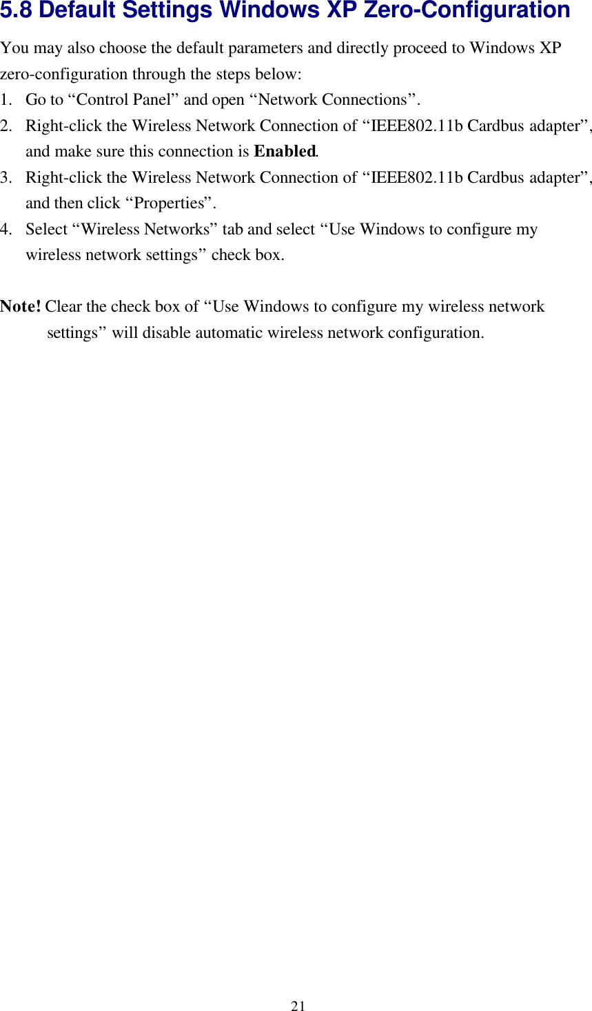 215.8 Default Settings Windows XP Zero-ConfigurationYou may also choose the default parameters and directly proceed to Windows XPzero-configuration through the steps below:1. Go to “Control Panel” and open “Network Connections”.2. Right-click the Wireless Network Connection of “IEEE802.11b Cardbus adapter”,and make sure this connection is Enabled.3. Right-click the Wireless Network Connection of “IEEE802.11b Cardbus adapter”,and then click “Properties”.4. Select “Wireless Networks” tab and select “Use Windows to configure mywireless network settings” check box.Note! Clear the check box of “Use Windows to configure my wireless networksettings” will disable automatic wireless network configuration.