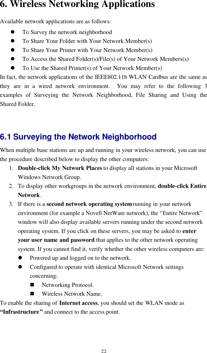 226. Wireless Networking ApplicationsAvailable network applications are as follows:l To Survey the network neighborhoodl To Share Your Folder with Your Network Member(s)l To Share Your Printer with Your Network Member(s)l To Access the Shared Folder(s)/File(s) of Your Network Members(s)l To Use the Shared Printer(s) of Your Network Member(s)In fact, the network applications of the IEEE802.11b WLAN Cardbus are the same asthey are in a wired network environment.  You may refer to the following 3examples of Surveying the Network Neighborhood, File Sharing and Using theShared Folder.6.1 Surveying the Network NeighborhoodWhen multiple base stations are up and running in your wireless network, you can usethe procedure described below to display the other computers:1. Double-click My Network Places to display all stations in your MicrosoftWindows Network Group.2. To display other workgroups in the network environment, double-click EntireNetwork.3. If there is a second network operating system running in your networkenvironment (for example a Novell NetWare network), the “Entire Network”window will also display available servers running under the second networkoperating system. If you click on these servers, you may be asked to enteryour user name and password that applies to the other network operatingsystem. If you cannot find it, verify whether the other wireless computers are:l Powered up and logged on to the network.l Configured to operate with identical Microsoft Network settingsconcerning:n Networking Protocol.n Wireless Network Name.To enable the sharing of Internet access, you should set the WLAN mode as“Infrastructure” and connect to the access point.