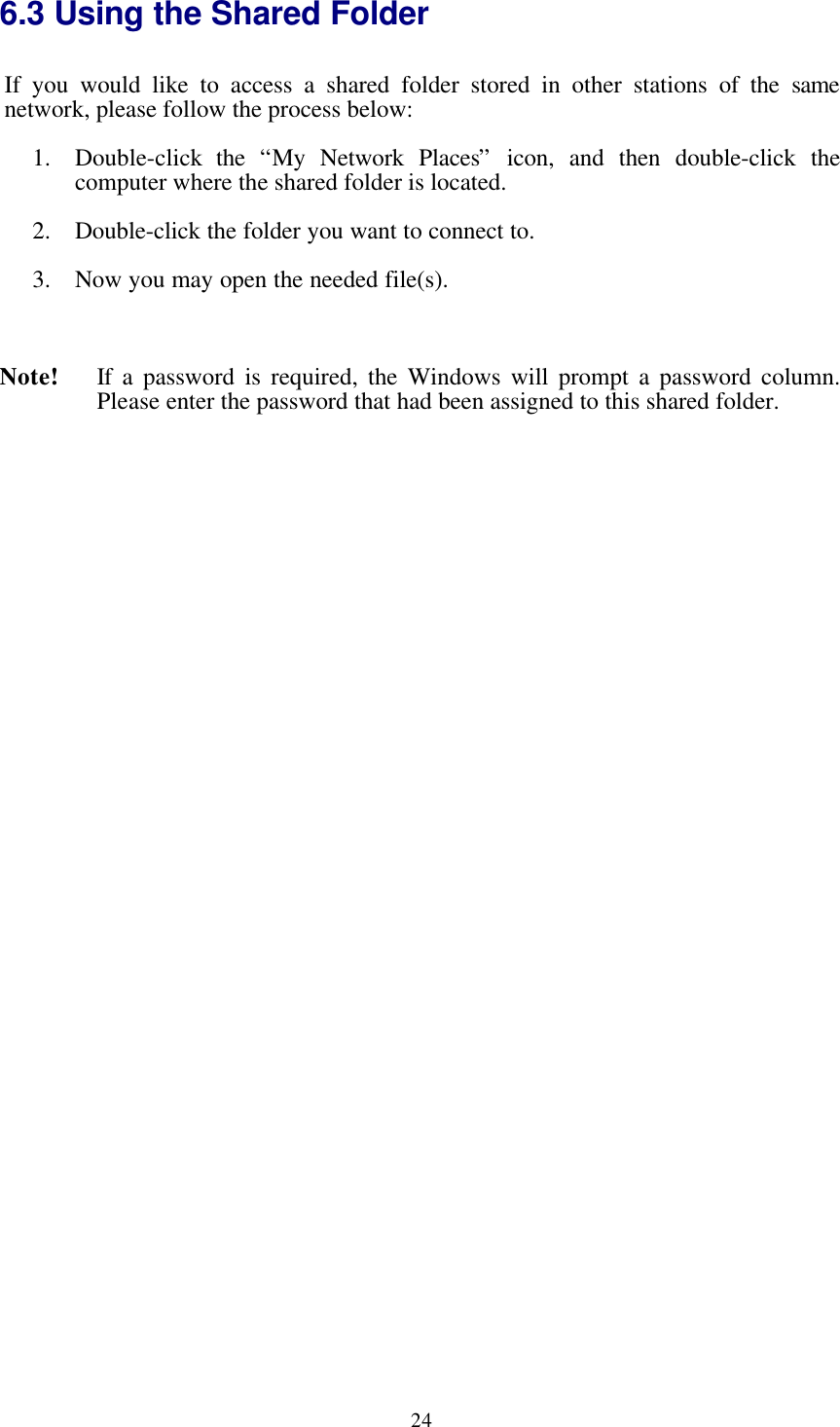 246.3 Using the Shared FolderIf you would like to access a shared folder stored in other stations of the  samenetwork, please follow the process below:1. Double-click the  “My Network Places”  icon, and then double-click thecomputer where the shared folder is located.2. Double-click the folder you want to connect to.3. Now you may open the needed file(s).Note! If a password is required, the Windows will prompt a password column.Please enter the password that had been assigned to this shared folder.