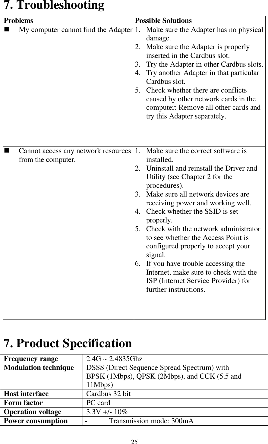 257. TroubleshootingProblems Possible Solutionsn My computer cannot find the Adapter 1. Make sure the Adapter has no physicaldamage.2. Make sure the Adapter is properlyinserted in the Cardbus slot.3. Try the Adapter in other Cardbus slots.4. Try another Adapter in that particularCardbus slot.5. Check whether there are conflictscaused by other network cards in thecomputer: Remove all other cards andtry this Adapter separately.n Cannot access any network resourcesfrom the computer. 1. Make sure the correct software isinstalled.2. Uninstall and reinstall the Driver andUtility (see Chapter 2 for theprocedures).3. Make sure all network devices arereceiving power and working well.4. Check whether the SSID is setproperly.5. Check with the network administratorto see whether the Access Point isconfigured properly to accept yoursignal.6. If you have trouble accessing theInternet, make sure to check with theISP (Internet Service Provider) forfurther instructions.7. Product SpecificationFrequency range 2.4G ~ 2.4835GhzModulation technique DSSS (Direct Sequence Spread Spectrum) withBPSK (1Mbps), QPSK (2Mbps), and CCK (5.5 and11Mbps)Host interface Cardbus 32 bitForm factor PC cardOperation voltage 3.3V +/- 10%Power consumption - Transmission mode: 300mA