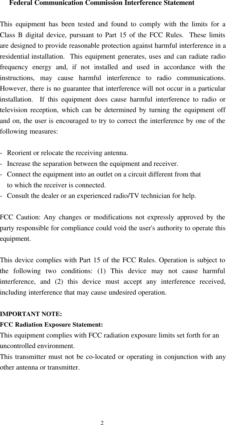 2 Federal Communication Commission Interference Statement  This equipment has been tested and found to comply with the limits for aClass B digital device, pursuant to Part 15 of the FCC Rules.  These limitsare designed to provide reasonable protection against harmful interference in aresidential installation.  This equipment generates, uses and can radiate radiofrequency energy and, if not installed and used in accordance with theinstructions, may cause harmful interference to radio communications.However, there is no guarantee that interference will not occur in a particularinstallation.  If this equipment does cause harmful interference to radio ortelevision reception, which can be determined by turning the equipment offand on, the user is encouraged to try to correct the interference by one of thefollowing measures:  -Reorient or relocate the receiving antenna. -Increase the separation between the equipment and receiver. -Connect the equipment into an outlet on a circuit different from that to which the receiver is connected. -Consult the dealer or an experienced radio/TV technician for help.  FCC Caution: Any changes or modifications not expressly approved by theparty responsible for compliance could void the user&apos;s authority to operate thisequipment.  This device complies with Part 15 of the FCC Rules. Operation is subject tothe following two conditions: (1) This device may not cause harmfulinterference, and (2) this device must accept any interference received,including interference that may cause undesired operation.  IMPORTANT NOTE: FCC Radiation Exposure Statement:This equipment complies with FCC radiation exposure limits set forth for anuncontrolled environment. This transmitter must not be co-located or operating in conjunction with anyother antenna or transmitter.